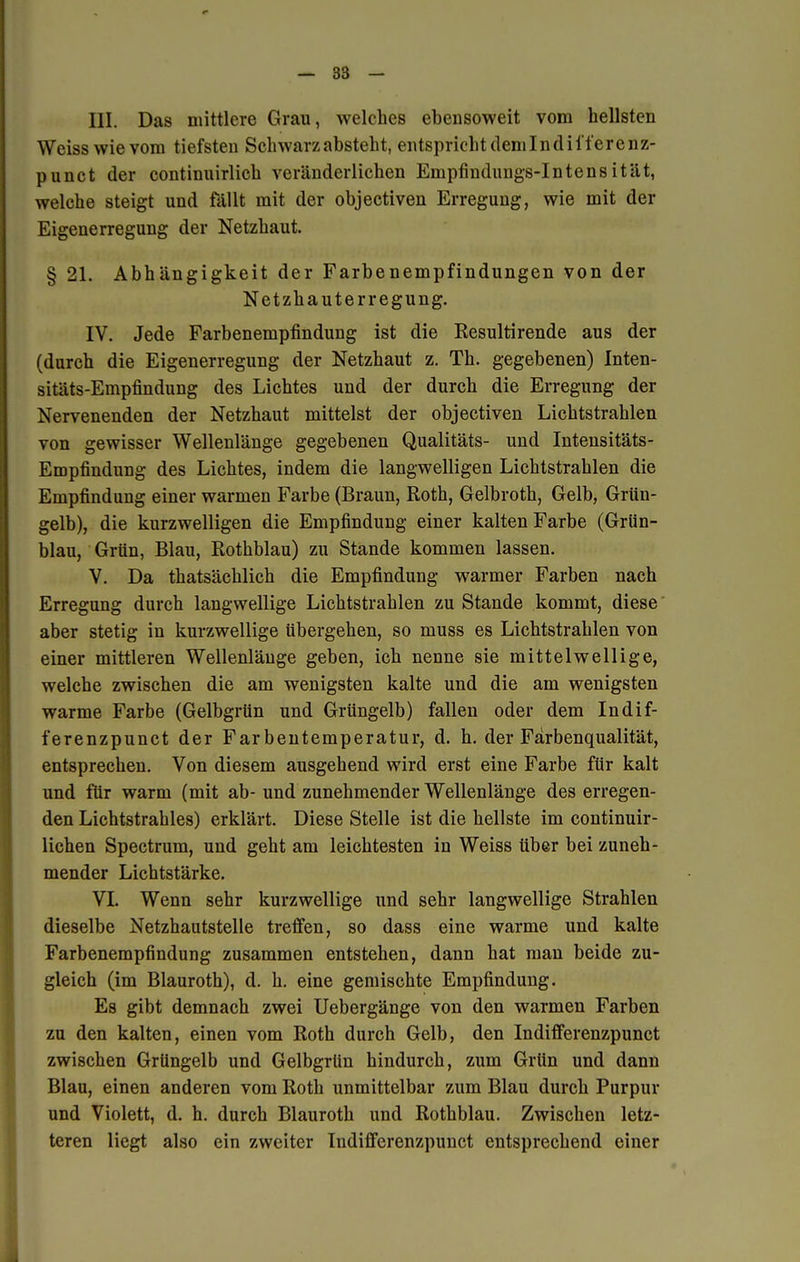 III. Das mittlere Grau, welches ebensoweit vom hellsten Weiss wie vom tiefsten Schwarz absteht, entspricht demIndil'f er enz- punct der continuirlich veränderlichen Empfindungs-Intensität, welche steigt und fällt mit der objectiven Erregung, wie mit der Eigenerregung der Netzhaut. § 21. Abhängigkeit der Farbenempfindungen von der Netzhauterregung. IV. Jede Farbenempfindung ist die Resultirende aus der (durch die Eigenerregung der Netzhaut z. Th. gegebenen) Inten- sitäts-Empfindung des Lichtes und der durch die Erregung der Nervenenden der Netzhaut mittelst der objectiven Lichtstrahlen von gewisser Wellenlänge gegebenen Qualitäts- und Intensitäts- Empfindung des Lichtes, indem die langwelligen Lichtstrahlen die Empfindung einer warmen Farbe (Braun, Roth, Gelbroth, Gelb, Grün- gelb), die kurzwelligen die Empfindung einer kalten Farbe (Grün- blau, Grün, Blau, Rothblau) zu Stande kommen lassen. V. Da thatsächlich die Empfindung warmer Farben nach Erregung durch langwellige Lichtstrahlen zu Stande kommt, diese aber stetig in kurzwellige übergehen, so muss es Lichtstrahlen von einer mittleren Wellenlänge geben, ich nenne sie mittelwellige, welche zwischen die am wenigsten kalte und die am wenigsten warme Farbe (Gelbgrün und Grüngelb) fallen oder dem Indif- ferenzpunct der Farbentemperatur, d. h. der Färbenqualität, entsprechen. Von diesem ausgehend wird erst eine Farbe für kalt und für warm (mit ab- und zunehmender Wellenlänge des erregen- den Lichtstrahles) erklärt. Diese Stelle ist die hellste im continuir- lichen Spectrum, und geht am leichtesten in Weiss über bei zuneh- mender Lichtstärke. VI. Wenn sehr kurzwellige und sehr langwellige Strahlen dieselbe Netzhautstelle treffen, so dass eine warme und kalte Farbenempfindung zusammen entstehen, dann hat man beide zu- gleich (im Blauroth), d. h. eine gemischte Empfindung. Es gibt demnach zwei Uebergänge von den warmen Farben zu den kalten, einen vom Roth durch Gelb, den Indifferenzpunct zwischen Grüngelb und Gelbgrtin hindurch, zum Grün und dann Blau, einen anderen vom Roth unmittelbar zum Blau durch Purpur und Violett, d. h. durch Blauroth und Rothblau. Zwischen letz- teren liegt also ein zweiter Indifferenzpunct entsprechend einer