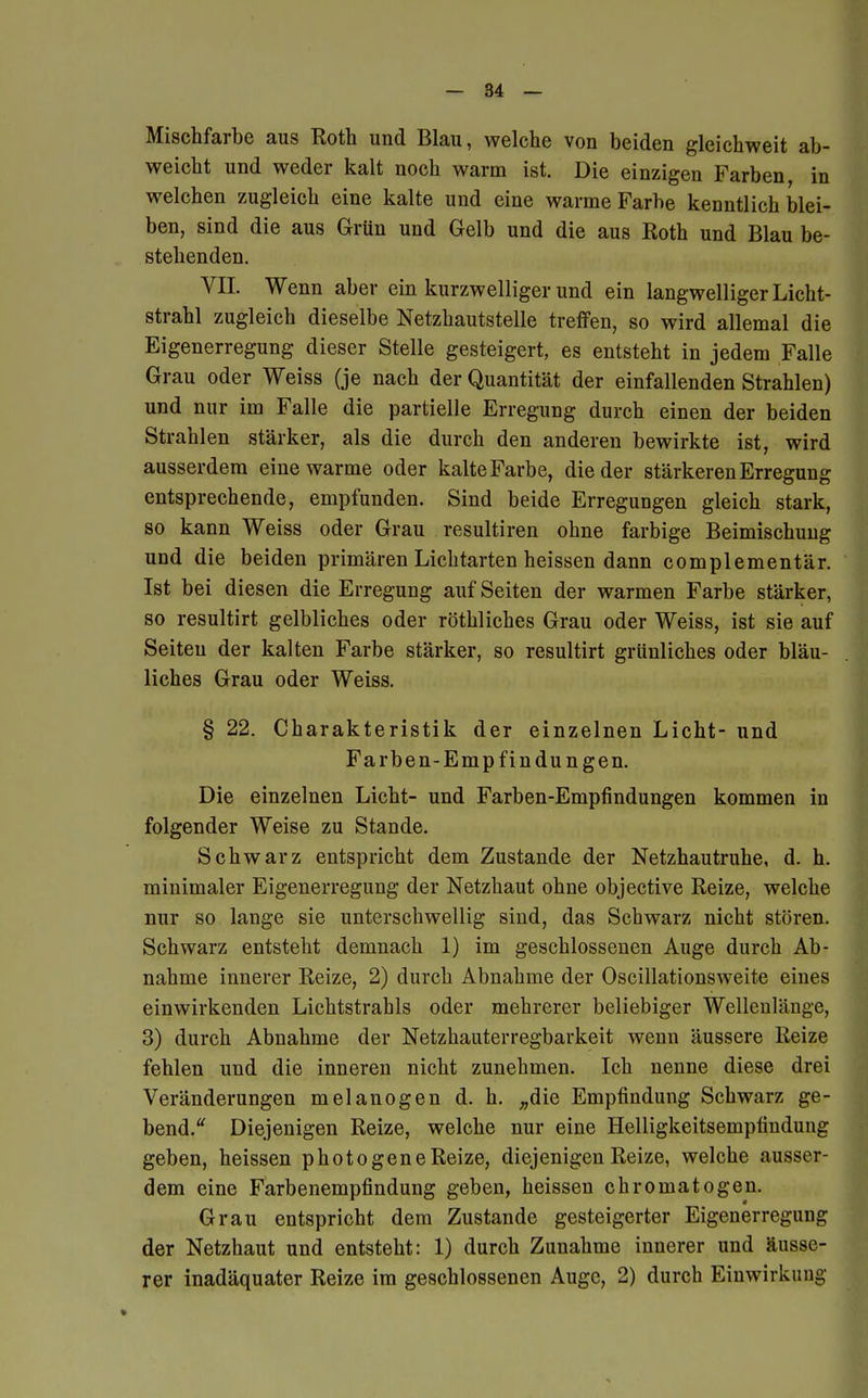 Mischfarbe aus Roth und Blau, welche von beiden gleichweit ab- weicht und weder kalt noch warm ist. Die einzigen Farben in welchen zugleich eine kalte und eine warme Farbe kenntlich blei- ben, sind die aus Grün und Gelb und die aus Roth und Blau be- stehenden. VII. Wenn aber ein kurzwelliger und ein langwelliger Licht- strahl zugleich dieselbe Netzhautstelle treffen, so wird allemal die Eigenerregung dieser Stelle gesteigert, es entsteht in jedem Falle Grau oder Weiss (je nach der Quantität der einfallenden Strahlen) und nur im Falle die partielle Erregung durch einen der beiden Strahlen stärker, als die durch den anderen bewirkte ist, wird ausserdem eine warme oder kalte Farbe, die der stärkeren Erregung entsprechende, empfunden. Sind beide Erregungen gleich stark, so kann Weiss oder Grau resultiren ohne farbige Beimischung und die beiden primären Lichtarten heissen dann complementär. Ist bei diesen die Erregung auf Seiten der warmen Farbe stärker, so resultirt gelbliches oder röthliches Grau oder Weiss, ist sie auf Seiten der kalten Farbe stärker, so resultirt grünliches oder bläu- liches Grau oder Weiss. § 22. Charakteristik der einzelnen Licht- und Farben-Empfindungen. Die einzelnen Licht- und Farben-Empfindungen kommen in folgender Weise zu Stande. Schwarz entspricht dem Zustande der Netzhautruhe, d. h. minimaler Eigenerregung der Netzhaut ohne objective Reize, welche nur so lange sie unterschwellig sind, das Schwarz nicht stören. Schwarz entsteht demnach 1) im geschlossenen Auge durch Ab- nahme innerer Reize, 2) durch Abnahme der Oscillationsweite eines einwirkenden Lichtstrahls oder mehrerer beliebiger Wellenlänge, 3) durch Abnahme der Netzhauterregbarkeit wenn äussere Reize fehlen und die inneren nicht zunehmen. Ich nenne diese drei Veränderungen melanogen d. h. „die Empfindung Schwarz ge- bend. Diejenigen Reize, welche nur eine Helligkeitsempfindung geben, heissen photogeneReize, diejenigen Reize, welche ausser- dem eine Farbenempfindung geben, heissen chromatogen. Grau entspricht dem Zustande gesteigerter Eigenerregung der Netzhaut und entsteht: 1) durch Zunahme innerer und äusse- rer inadäquater Reize im geschlossenen Auge, 2) durch Einwirkung