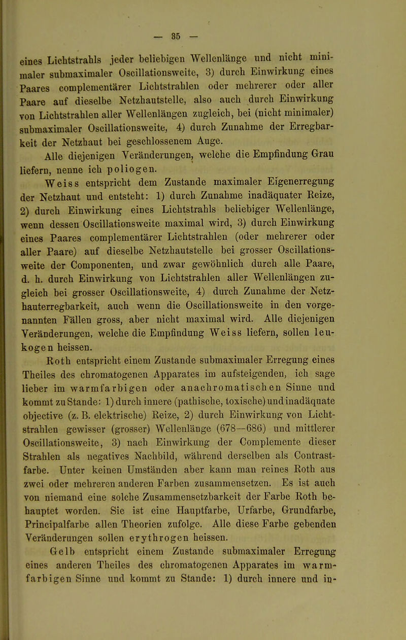 eines Lichtstrahls jeder beliebigen Wellenlänge und nicht mini- maler subinaximaler Oscillationsweite, 3) durch Einwirkung eines Paares complementärer Lichtstrahlen oder mehrerer oder aller Paare auf dieselbe Netzhautstelle, also auch durch Einwirkung von Lichtstrahlen aller Wellenlängen zugleich, bei (nicht minimaler) submaximaler Oscillationsweite, 4) durch Zunahme der Erregbar- keit der Netzhaut bei geschlossenem Auge. Alle diejenigen Veränderungen, welche die Empfindung Grau liefern, nenne ich poliogen. Weiss entspricht dem Zustande maximaler Eigenerregung der Netzhaut und entsteht: 1) durch Zunahme inadäquater Reize, 2) durch Einwirkung eines Lichtstrahls beliebiger Wellenlänge, wenn dessen Oscillationsweite maximal wird, 3) durch Einwirkung eines Paares complementärer Lichtstrahlen (oder mehrerer oder aller Paare) auf dieselbe Netzhautstelle bei grosser Oscillations- weite der Componenten, und zwar gewöhnlich durch alle Paare, d. h. durch Einwirkung von Lichtstrahlen aller Wellenlängen zu- gleich bei grosser Oscillationsweite, 4) durch Zunahme der Netz- hauterregbarkeit, auch wenn die Oscillationsweite in den vorge- nannten Fällen gross, aber nicht maximal wird. Alle diejenigen Veränderungen, welche die Empfindung Weiss liefern, sollen leu- kogen heissen. Roth entspricht einem Zustande submaximaler Erregung eines Theiles des chromatogenen Apparates im aufsteigenden, ich sage lieber im warmfarbigen oder anachromatischen Sinne und kommt zustande: 1) durch innere (pathische, toxische) und inadäquate objective (z. B. elektrische) Reize, 2) durch Einwirkung von Licht- strahlen gewisser (grosser) Wellenlänge (678—686) und mittlerer Oscillationsweite, 3) nach Einwirkung der Complemente dieser Strahlen als negatives Nachbild, während derselben als Contrast- farbe. Unter keinen Umständen aber kann man reines Roth aus zwei oder mehreren anderen Farben zusammensetzen. Es ist auch von niemand eine solche Zusammensetzbarkeit der Farbe Roth be- hauptet worden. Sie ist eine Hauptfarbe, Urfarbe, Grundfarbe, Principalfarbe allen Theorien zufolge. Alle diese Farbe gebenden Veränderungen sollen erythrogen heissen. Gelb entspricht einem Zustande submaximaler Erregung eines anderen Theiles des chromatogenen Apparates im warm- farbigen Sinne und kommt zu Stande: 1) durch innere und in-
