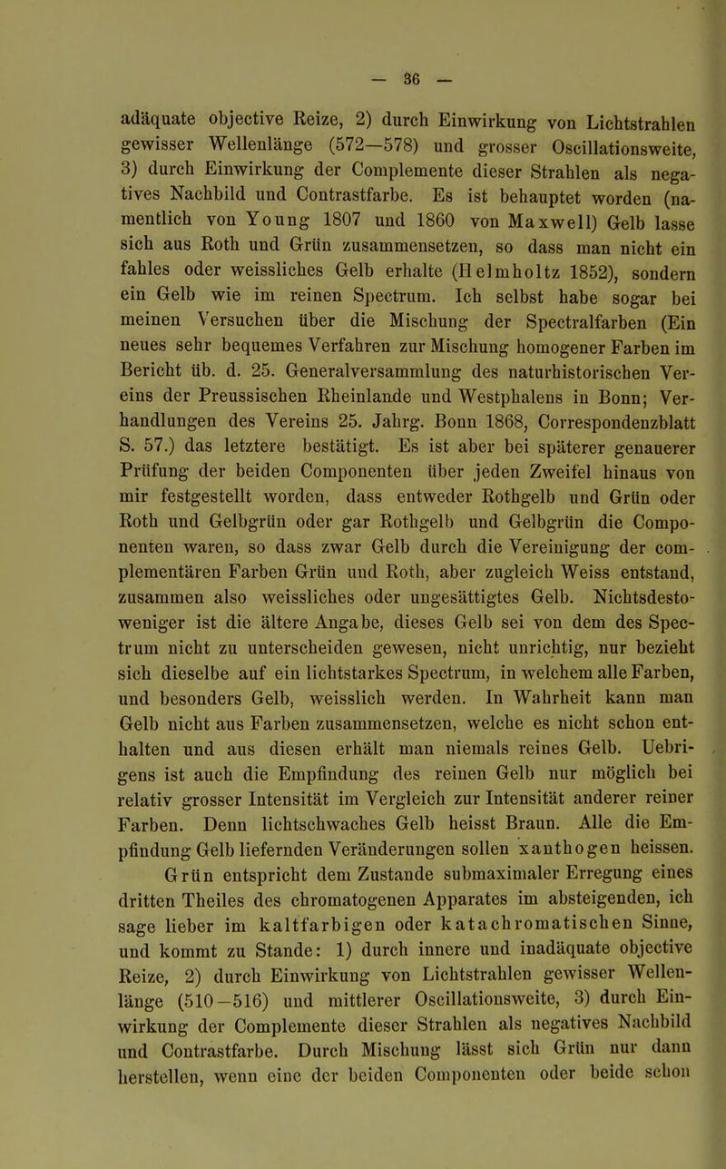 adäquate objective Reize, 2) durch Einwirkung von Lichtstrahlen gewisser Wellenlänge (572—578) und grosser Oscillationsweite, 3) durch Einwirkung der Complemente dieser Strahlen als nega- tives Nachbild und Contrastfarbe. Es ist behauptet worden (na- mentlich von Young 1807 und 1860 von Maxwell) Gelb lasse sich aus Roth und Grün zusammensetzen, so dass man nicht ein fahles oder weissliches Gelb erhalte (Helmholtz 1852), sondern ein Gelb wie im reinen Spectrum. Ich selbst habe sogar bei meinen Versuchen über die Mischung der Spectralfarben (Ein neues sehr bequemes Verfahren zur Mischung homogener Farben im Bericht üb. d. 25. Generalversammlung des naturhistorischen Ver- eins der Preussischen Rheinlande und Westphalens in Bonn; Ver- handlungen des Vereins 25. Jahrg. Bonn 1868, Correspondenzblatt S. 57.) das letztere bestätigt. Es ist aber bei späterer genauerer Prüfung der beiden Componenten über jeden Zweifel hinaus von mir festgestellt worden, dass entweder Rothgelb und Grün oder Roth und Gelbgrün oder gar Rothgelb und Gelbgrün die Compo- nenten waren, so dass zwar Gelb durch die Vereinigung der com- plementären Farben Grün und Roth, aber zugleich Weiss entstand, zusammen also weissliches oder ungesättigtes Gelb. Nichtsdesto- weniger ist die ältere Angabe, dieses Gelb sei von dem des Spec- trum nicht zu unterscheiden gewesen, nicht unrichtig, nur bezieht sich dieselbe auf ein lichtstarkes Spectrum, in welchem alle Farben, und besonders Gelb, weisslich werden. In Wahrheit kann man Gelb nicht aus Farben zusammensetzen, welche es nicht schon ent- halten und aus diesen erhält man niemals reines Gelb. Uebri- gens ist auch die Empfindung des reinen Gelb nur möglich bei relativ grosser Intensität im Vergleich zur Intensität anderer reiner Farben. Denn lichtschwaches Gelb heisst Braun. Alle die Em- pfindung Gelb liefernden Veränderungen sollen xanthogen heissen. Grün entspricht dem Zustande submaximaler Erregung eines dritten Theiles des chromatogenen Apparates im absteigenden, ich sage lieber im kaltfarbigen oder katachromatischen Sinne, und kommt zu Stande: 1) durch innere und inadäquate objective Reize, 2) durch Einwirkung von Lichtstrahlen gewisser Wellen- länge (510-516) und mittlerer Oscillationsweite, 3) durch Ein- wirkung der Complemente dieser Strahlen als negatives Nachbild und Contrastfarbe. Durch Mischung lässt sich Grün nur dann herstellen, wenn eine der beiden Componenten oder beide schon