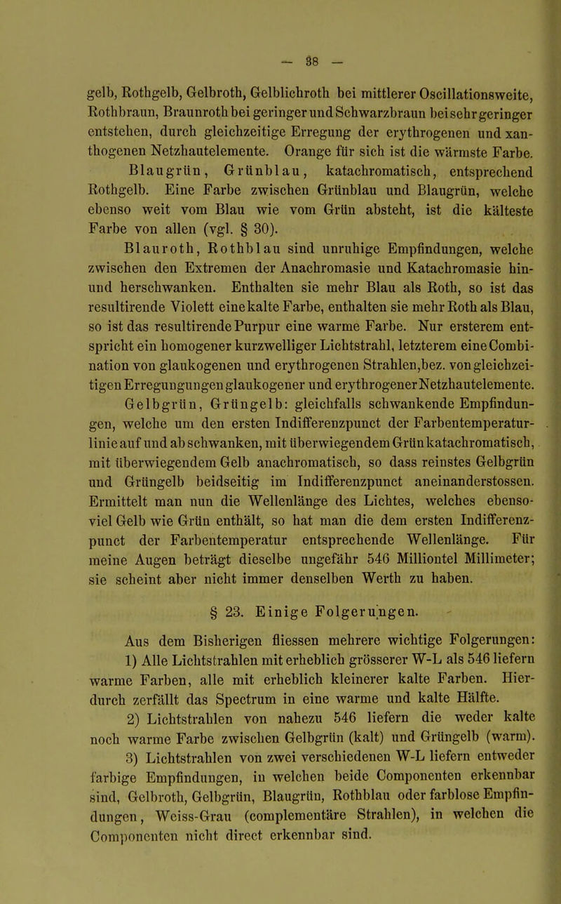 gelb, Rothgelb, Gelbroth, Gelblichroth bei mittlerer Oscillationsweite, Rothbraun, Braunroth bei geringer und Schwarzbraun bei sehr geringer entstehen, durch gleichzeitige Erregung der erythrogenen und xan- thogenen Netzhautelemente. Orange für sich ist die wärmste Farbe. Blaugrün, Grünblau, katachromatisch, entsprechend Rothgelb. Eine Farbe zwischen Grünblau und Blaugrün, welche ebenso weit vom Blau wie vom Grün absteht, ist die kälteste Farbe von allen (vgl. § 30). Blauroth, Rothblau sind unruhige Empfindungen, welche zwischen den Extremen der Anachromasie und Katachromasie hin- und herschwanken. Enthalten sie mehr Blau als Roth, so ist das resultirende Violett eine kalte Farbe, enthalten sie mehr Roth als Blau, so ist das resultirende Purpur eine warme Farbe. Nur ersterem ent- spricht ein homogener kurzwelliger Lichtstrahl, letzterem eineCombi- nation von glaukogenen und erythrogenen Strahlen,bez. von gleichzei- tigen Erregungungen glaukogener und erythrogener Netzhautelemente. Gelbgrün, Grüngelb: gleichfalls schwankende Empfindun- gen, welche um den ersten Indifferenzpunct der Farbentemperatur- linie auf und ab schwanken, mit Uberwiegendem Grün katachromatisch, mit überwiegendem Gelb anachromatisch, so dass reinstes Gelbgrün und Grüngelb beidseitig im Indifferenzpunct aneinanderstossen. Ermittelt man nun die Wellenlänge des Lichtes, welches ebenso- viel Gelb wie Grün enthält, so hat man die dem ersten Indifferenz- punct der Farbentemperatur entsprechende Wellenlänge. Für raeine Augen beträgt dieselbe ungefähr 546 Milliontel Millimeter; sie scheint aber nicht immer denselben Werth zu haben. § 23. Einige Folgerungen. Aus dem Bisherigen fliessen mehrere wichtige Folgerungen: 1) Alle Lichtstrahlen mit erheblich grösserer W-L als 546 liefern warme Farben, alle mit erheblich kleinerer kalte Farben. Hier- durch zerfällt das Spectrum in eine warme und kalte Hälfte. 2) Lichtstrahlen von nahezu 546 liefern die weder kalte noch warme Farbe zwischen Gelbgrün (kalt) und Grüngelb (warm). 3) Lichtstrahlen von zwei verschiedenen W-L liefern entweder farbige Empfindungen, in welchen beide Componenten erkennbar sind, Gelbroth, Gelbgrün, Blaugrüu, Rothblau oder farblose Empfin- dungen , Weiss-Grau (complementäre Strahlen), in welchen die Componenten nicht direct erkennbar sind.