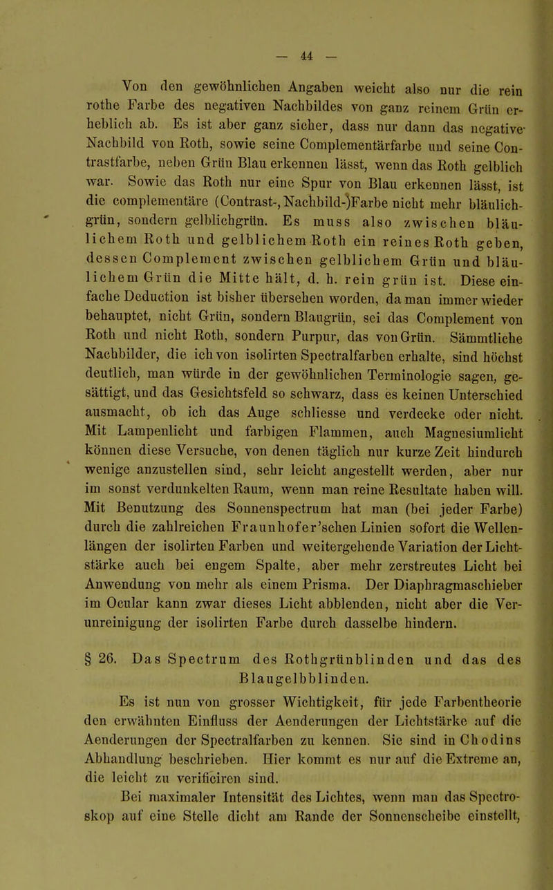 Von den gewöhnlichen Angaben weicht also nur die rein rothe Farbe des negativen Nachbildes von ganz reinem Grün er- heblich ab. Es ist aber ganz sicher, dass nur dann das negative- Nachbild von Roth, sowie seine Complementärfarbe und seine Con- trastfarbe, neben Grün Blau erkennen lässt, wenn das Roth gelblich war. Sowie das Roth nur eine Spur von Blau erkennen lässt, ist die complementäre (Contrast-,Nachbild-)Farbe nicht mehr bläulich- grün, sondern gelblichgrün. Es muss also zwischen bläu- lichem Roth und gelblichem Roth ein reines Roth geben, dessen Complement zwischen gelblichem Grün und bläu- lichem Grün die Mitte hält, d. h. rein grün ist. Diese ein- fache Deduction ist bisher übersehen worden, da man immer wieder behauptet, nicht Grün, sondern Blaugrüu, sei das Complement von Roth und nicht Roth, sondern Purpur, das von Grün. Sämmtliche Nachbilder, die ich von isolirten Spectralfarben erhalte, sind höchst deutlich, man würde in der gewöhnlichen Terminologie sagen, ge- sättigt, und das Gesichtsfeld so schwarz, dass es keinen Unterschied ausmacht, ob ich das Auge schliesse und verdecke oder nicht. Mit Lampenlicht und farbigen Flammen, auch Magnesiumlicht können diese Versuche, von denen täglich nur kurze Zeit hindurch wenige anzustellen sind, sehr leicht angestellt werden, aber nur im sonst verdunkelten Raum, wenn man reine Resultate haben will. Mit Benutzung des Sonnenspectrum hat man (bei jeder Farbe) durch die zahlreichen Fraunhofer'schen Linien sofort die Wellen- längen der isolirten Farben und weitergehende Variation der Licht- stärke auch bei engem Spalte, aber mehr zerstreutes Licht bei Anwendung von mehr als einem Prisma. Der Diaphragmaschieber im Ocular kann zwar dieses Licht abblenden, nicht aber die Ver- unreinigung der isolirten Farbe durch dasselbe hindern. § 26. Das Spectrum des Rothgrünblinden und das des Blaugelbblinden. Es ist nun von grosser Wichtigkeit, für jede Farbentheorie den erwähnten Einfluss der Aenderungen der Lichtstärke auf die Aenderungen der Spectralfarben zu kennen. Sie sind inChodins Abhandlung beschrieben. Hier kommt es nur auf die Extreme an, die leicht zu verificiren sind. Bei maximaler Intensität des Lichtes, wenn man das Spectro- skop auf eine Stelle dicht am Rande der Sonnenscheibe einstellt,