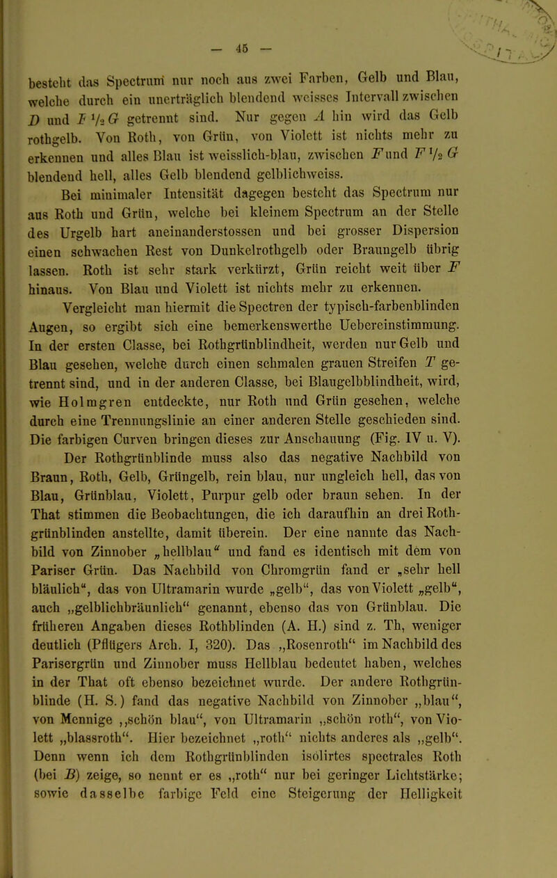 besteht das Spectruiri nur noch aus zwei Farben, Gelb und Blau, welche durch ein unerträglich blendend weisses Intervall zwischen D und JF Va G getrennt sind. Nur gegen A hin wird das Gelb rothgelb. Von Roth, von Grün, von Violett ist nichts mehr zu erkennen und alles Blau ist weisslich-blau, zwischen Fund Fy^G blendend hell, alles Gelb blendend gelblichweiss. Bei minimaler Intensität dagegen besteht das Spectrum nur aus Roth und Grün, welche bei kleinem Spectrum an der Stelle des Urgelb hart aneinanderstossen und bei grosser Dispersion einen schwachen Rest von Dunkelrothgelb oder Braungelb übrig lassen. Roth ist sehr stark verkürzt, Grün reicht weit über F hinaus. Von Blau und Violett ist nichts mehr zu erkennen. Vergleicht man hiermit die Spectren der typisch-farbenblinden Augen, so ergibt sich eine bemerkenswerthe Uebereinstimmung. In der ersten Classe, bei Rothgrtinblindheit, werden nur Gelb und Blau gesehen, welche durch einen schmalen grauen Streifen T ge- trennt sind, und in der anderen Classe, bei Blaugelbblindheit, wird, wie Holmgren entdeckte, nur Roth und Grün gesehen, welche durch eine Trennungslinie an einer anderen Stelle geschieden sind. Die farbigen Curven bringen dieses zur Anschauung (Fig. IV u. V). Der Rothgrünblinde muss also das negative Nachbild von Braun, Roth, Gelb, Grüngelb, rein blau, nur ungleich hell, das von Blau, Grünblau, Violett, Purpur gelb oder braun sehen. In der That stimmen die Beobachtungen, die ich daraufhin an drei Roth- grünblinden anstellte, damit Uberein. Der eine nannte das Nach- bild von Zinnober „hellblau und fand es identisch mit dem von Pariser Grün. Das Nachbild von Chromgrün fand er „sehr hell bläulich, das von Ultramarin wurde „gelb, das von Violett „gelb, auch „gelblichbräunlich genannt, ebenso das von Grünblau. Die früheren Angaben dieses Rothblinden (A. H.) sind z. Th, weniger deutlich (Pflügers Arch. I, 320). Das „Rosenroth'' im Nachbild des Parisergrün und Zinnober muss Hellblau bedeutet haben, welches in der That oft ebenso bezeichnet wurde. Der andere Rothgrün- blinde (H. S.) fand das negative Nachbild von Zinnober „blau, von Mennige ,,schön blau, von Ultramarin „schön roth, von Vio- lett „blassroth. Hier bezeichnet „roth nichts anderes als „gelb. Denn wenn ich dem Rothgrünblinden isolirtes spectrales Roth (bei B) zeige, so nennt er es „roth nur bei geringer Lichtstärke; sowie dasselbe farbige Feld eine Steigerung der Helligkeit