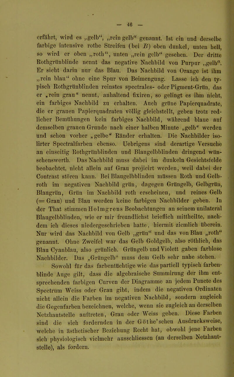 erfährt, wird es „gelb, „rein gelb genannt. Ist ein und derselbe farbige intensive rothe Streifen (bei B) oben dunkel, unten bell, so wird er oben „roth, unten „rein gelb gesehen. Der dritte Rothgrünblindc nennt das negative Nachbild von Purpur „gelb. Er siebt darin nur das Blau. Das Nachbild von Orange ist ihm „rein blau ohne eine Spur von Beimengung. Lasse ich den ty- pisch Rothgrünblinden reinstes spectrales- oder Pigment-Grün, das er „rein grau nennt, anhaltend fixiren, so gelingt es ihm nicht, ein farbiges Nachbild zu erhalten. Auch grüne Papierquadrate, die er grauen Papierquadraten völlig gleichstellt, geben trotz red- licher Bemühungen kein farbiges Nachbild, während blaue auf demselben grauen Grunde nach einer halben Minute „gelb werden und schon vorher „ gelbe Ränder erhalten. Die Nachbilder iso- lirter Spectralfarben ebenso. Uebrigens sind derartige Versuche an einseitig Rothgrünblinden und Blaugelbblinden dringend wün- schenswerth. Das Nachbild muss dabei im dunkeln Gesichtsfelde beobachtet, nicht allein auf Grau projicirt werden, weil dabei der Contrast stören kann. Bei Blaugelbblinden müssen Roth und Gelb- roth im negativen Nachbild grün, dagegen Grüngelb, Gelbgrün, Blaugrün, Grün im Nachbild roth erscheinen, und reines Gelb (= Grau) und Blau werden keine farbigen Nachbilder geben. In der That stimmen Holmgrens Beobachtungen an seinem unilateral Blaugelbblinden, wie er mir freundlichst brieflich mittheilte, nach- dem ich dieses niedergeschrieben hatte, hiermit ziemlich überein. Nur wird das Nachbild von Gelb „grün und das von Blau „roth genannt. Ohne Zweifel war das Gelb Goldgelb, also röthlich, das Blau Cyanblau, also grünlich. Grüngelb und Violett gaben farblose Nachbilder. Das ;,Grüngelb muss dem Gelb sehr nahe stehen. Sowohl für das farbentüchtige wie das partiell typisch farben- blinde Auge gilt, dass die algebraische Summirung der ihm ent- sprechenden farbigen Curven der Diagramme an jedem Puncte des Spectrum Weiss oder Grau gibt, indem die negativen Ordinaten nicht allein die Farben im negativen Nachbild, sondern zugleich die Gegenfarben bezeichnen, welche, wenn sie zugleich an derselben Netzhautstelle auftreten, Grau oder Weiss geben. Diese Farben sind die sich fordernden in der Göthe'sehen Ausdrucksweise, welche in ästhetischer Beziehung Recht hat, obwohl jene Farben sich physiologisch vielmehr ausschliessen (an derselben Netzhaut- stelle), als fordern.