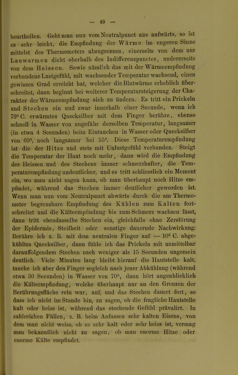 beurtheilen. Geht man nun vom Neutralpunct aus aufwärts, so ist es sehr leicht, die Empfindung der Wärme im engeren Sinne mittelst des Thermometers abzugrenzen, einerseits von dem nur Lauwarmen dicht oberhalb des Indifferenzpunctes, andererseits von dem Heissen. Sowie nämlich das mit der Wärmeempfindung verbundene Lustgefühl, mit wachsender Temperatur wachsend, einen gewissen Grad erreicht hat, welcher die Blutwärme erheblich über- schreitet, dann begiunt bei weiterer Temperatursteigerung der Cha- rakter der Wärmeempfindung sich zu ändern. Es tritt ein Prickeln und Stechen ein und zwar innerhalb einer Secunde, wenn ich 79°C. erwärmtes Quecksilber mit dem Finger berühre, ebenso schnell in Wasser von ungefähr derselben Temperatur, langsamer (in etwa 4 Secunden) beim Eintauchen in Wasser oder Quecksilber von 60°, noch langsamer bei 55°. Diese Temperaturempfindung ist die der Hitze und stets mit Unlustgefühl verbunden. Steigt die Temperatur der Haut noch mehr, dann wird die Empfindung des Heissen und des Stechens immer schmerzhafter, die Tem- peraturempfindung undeutlicher, und es tritt schliesslich ein Moment ein, wo man nicht sagen kann, ob man überhaupt noch Hitze em- pfindet, während das Stechen immer deutlicher geworden ist. Wenn man nun vom Neutralpunct abwärts durch die am Thermo- meter begrenzbare Empfindung des Kühlen zum Kalten fort- schreitet und die Kälteempfindung bis zum Schmerz wachsen lässt, dann tritt ebendasselbe Stechen ein, gleichfalls ohne Zerstörung der Epidermis, Steifheit oder sonstige dauernde Nachwirkung. Berühre ich z. B. mit dem neutralen Finger auf — 10° C. abge- kühltes Quecksilber, dann fühle ich das Prickeln mit unmittelbar darauffolgendem Stechen nach weniger als 15 Secunden ungemein deutlich. Viele Minuten lang bleibt hierauf die Hautstelle kalt, tauche ich aber den Finger sogleich nach jener Abkühlung (während etwa 30 Secunden) in Wasser von 70°, dann hört augenblicklich die Kälteempfindung, welche überhaupt nur an den Grenzen der Berührungsfläche rein war, auf, und das Stechen dauert fort, so dass ich nicht im Stande bin, zu sagen, ob die fragliche Hautstelle kalt oder lieiss ist, während das stechende Gefühl prävalirt. In zahlreichen Fällen, z. B. beim Anfassen sehr kalten Eisens, von dem man nicht weiss, ob es sehr kalt oder sehr heiss ist, vermag man bekanntlich nicht zu sagen, ob man enorme Hitze oder enorme Kälte empfindet.