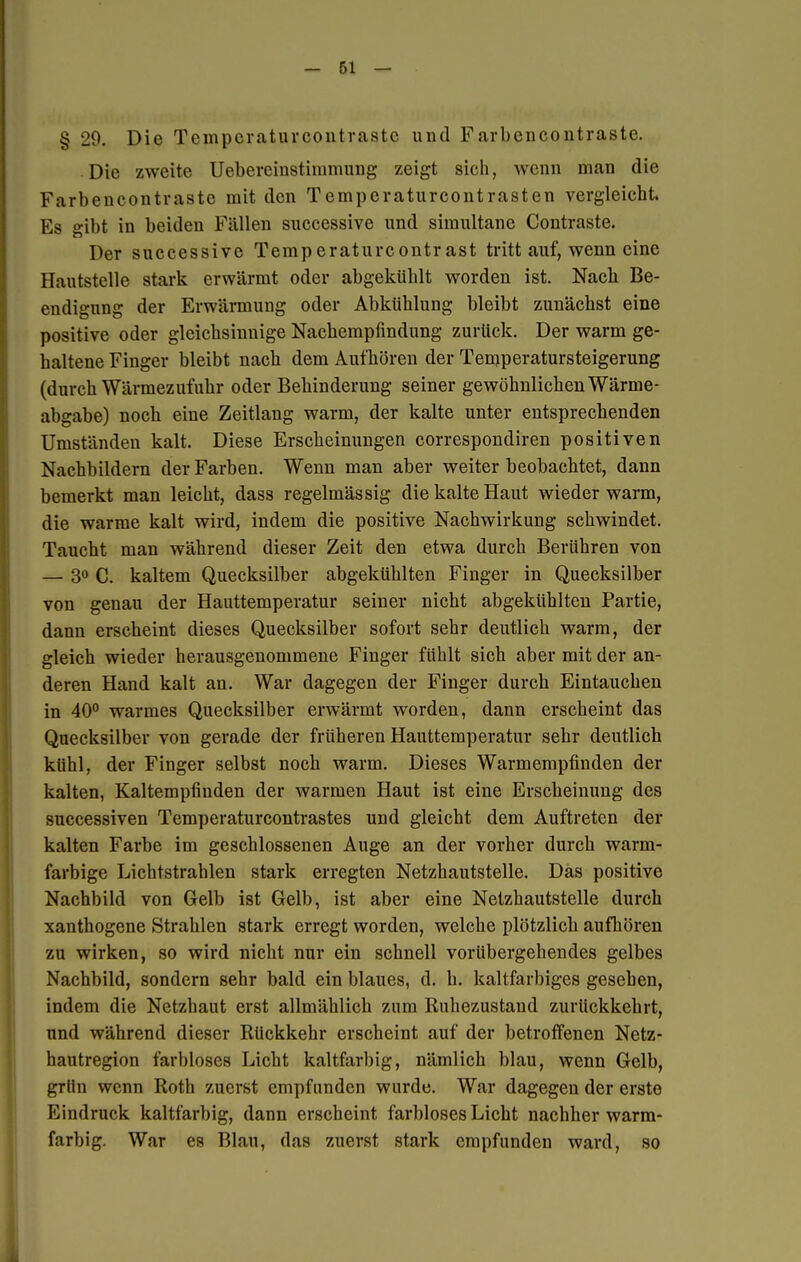 § 29. Die Tcmpcraturcontrastc und Farbencontraste. Die zweite Uebereinstininmng zeigt sich, wenn man die Farbencontraste mit den Temperaturcontrasten vergleicht. Es gibt in beiden Fällen successive und simultane Contraste. Der successive Temperaturcontrast tritt auf, wenn eine Hautstelle stark erwärmt oder abgekühlt worden ist. Nach Be- endigung der Erwärmung oder Abkühlung bleibt zunächst eine positive oder gleichsinnige Nachempfindung zurück. Der warm ge- haltene Finger bleibt nach dem Aufhören der Temperatursteigerung (durch Wärmezufuhr oder Behinderung seiner gewöhnlichen Wärme- abgabe) noch eine Zeitlang warm, der kalte unter entsprechenden Umständen kalt. Diese Erscheinungen correspondiren positiven Nachbildern der Farben. Wenn man aber weiter beobachtet, dann bemerkt man leicht, dass regelmässig die kalte Haut wieder warm, die warme kalt wird, indem die positive Nachwirkung schwindet. Taucht man während dieser Zeit den etwa durch Berühren von — 3° C. kaltem Quecksilber abgekühlten Finger in Quecksilber von genau der Hauttemperatur seiner nicht abgekühlten Partie, dann erscheint dieses Quecksilber sofort sehr deutlich warm, der gleich wieder herausgenommene Finger fühlt sich aber mit der an- deren Hand kalt an. War dagegen der Finger durch Eintauchen in 40° warmes Quecksilber erwärmt worden, dann erscheint das Quecksilber von gerade der früheren Hauttemperatur sehr deutlich kühl, der Finger selbst noch warm. Dieses Warmempfinden der kalten, Kaltempfinden der warmen Haut ist eine Erscheinung des successiven Temperaturcontrastes und gleicht dem Auftreten der kalten Farbe im geschlossenen Auge an der vorher durch warm- farbige Lichtstrahlen stark erregten Netzhautstelle. Das positive Nachbild von Gelb ist Gelb, ist aber eine Netzhautstelle durch xanthogene Strahlen stark erregt worden, welche plötzlich aufhören zu wirken, so wird nicht nur ein schnell vorübergehendes gelbes Nachbild, sondern sehr bald ein blaues, d. h. kaltfarbiges gesehen, indem die Netzhaut erst allmählich zum Ruhezustand zurückkehrt, und während dieser Rückkehr erscheint auf der betroffenen Netz- hautregion farbloses Licht kaltfarbig, nämlich blau, wenn Gelb, grlin wenn Roth zuerst empfunden wurde. War dagegen der erste Eindruck kaltfarbig, dann erscheint farbloses Licht nachher warm- farbig. War es Blau, das zuerst stark empfunden ward, so