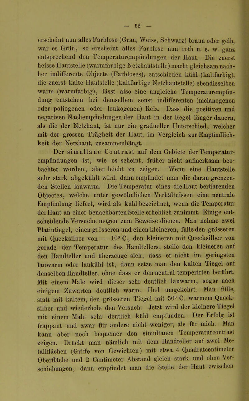 erscheint nun alles Farblose (Grau, Weiss, Schwarz) braun oder gelb, war es Grün, so erscheint alles Farblose nun roth u. s. w. ganz entsprechend den Temperaturempfindungen der Haut. Die zuerst heisse Hautstelle (warmfarbige Netzhautstelle) macht gleichsam nach- her indifferente Objecte (Farbloses), entschieden kühl (kaltfarbig), die zuerst kalte Hautstelle (kaltfarbige Netzhautstelle) ebendieselben warm (warmfarbig), lässt also eine ungleiche Temperaturempfin- dung entstehen bei demselben sonst indifferenten (melanogenen oder poliogenen oder leukogenen) Reiz. Dass die positiven und negativen Nachempfindungen der Haut in der Regel länger dauern, als die der Netzhaut, ist nur ein gradueller Unterschied, welcher mit der grossen Trägheit der Haut, im Vergleich zur Empfindlich- keit der Netzhaut, zusammenhängt. Der simultane Contrast auf dem Gebiete der Temperatur- empfindungen ist, wie es scheint, früher nicht aufmerksam beo- bachtet worden, aber leicht zu zeigen. Wenn eine Hautstelle sehr stark abgekühlt wird, dann empfindet man die daran grenzen- den Stellen lauwarm. Die Temperatur eines die Haut berührenden Objectes, welche unter gewöhnlichen Verhältnissen eine neutrale Empfindung liefert, wird als kühl bezeichnet, wenn die Temperatur der Haut an einer benachbarten Stelle erheblich zunimmt. Einige eut- scheidende Versuche mögen zum Beweise dienen. Man nehme zwei Platintiegel, einen grösseren und einen kleineren, fülle den grösseren mit Quecksilber von — 10° C, den kleineren mit Quecksilber von gerade der Temperatur des Handtellers, stelle den kleineren auf den Handteller und überzeuge sich, dass er nicht im geringsten lauwarm oder laukühl ist, dann setze man den kalten Tiegel auf denselben Handteller, ohne dass er den neutral temperirten berührt. Mit einem Male wird dieser sehr deutlich lauwarm, sogar nach einigem Zuwarten deutlich warm. Und umgekehrt. Man fülle, statt mit kaltem, den grösseren Tiegel mit 50° G. warmem Queck- silber und wiederhole den Versuch. Jetzt wird der kleinere Tiegel mit einem Male sehr deutlich kühl empfunden. Der Erfolg ist frappant und zwar für andere nicht weniger, als für mich. Mau kann aber noch bequemer den simultanen Temperaturcontvast zeigen. Drückt man nämlich mit dem Handteller auf zwei Me- tallflächen (Griffe von Gewichten) mit etwa 4 Quadrateentimetej Oberfläche und 2 Centimeter Abstand gleich stark und ohne Wr Schiebungen, dann empfindet man die Stelle der Haut zwischen