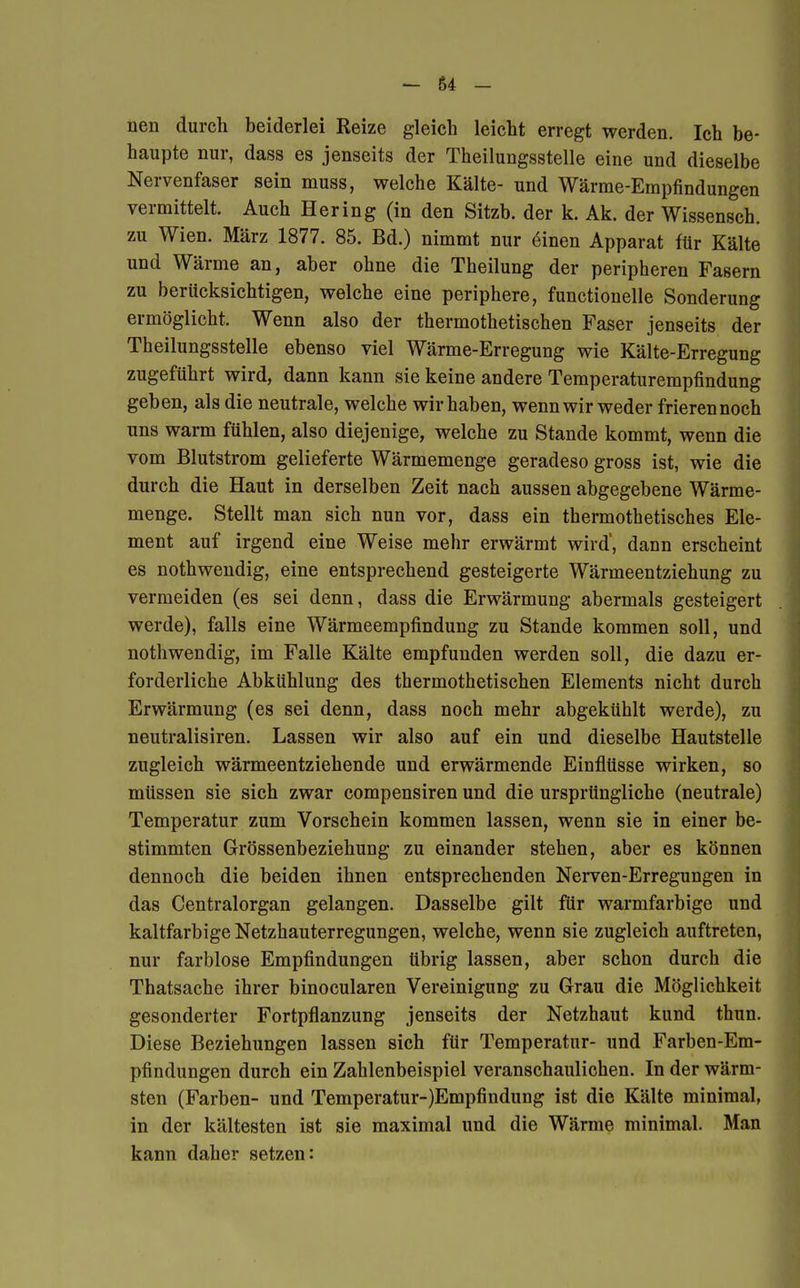 nen durch beiderlei Reize gleich leicht erregt werden. Ich be- haupte nur, dass es jenseits der Theilungsstelle eine und dieselbe Nervenfaser sein muss, welche Kälte- und Wärme-Empfindungen vermittelt. Auch Hering (in den Sitzb. der k. Ak. der Wissensch, zu Wien. März 1877. 85. Bd.) nimmt nur emen Apparat für Kälte und Wärme an, aber ohne die Theilung der peripheren Fasern zu berücksichtigen, welche eine periphere, functionelle Sonderung ermöglicht. Wenn also der thermothetischen Faser jenseits der Theilungsstelle ebenso viel Wärme-Erregung wie Kälte-Erregung zugeführt wird, dann kann sie keine andere Temperaturempfindung geben, als die neutrale, welche wir haben, wenn wir weder frierennoch uns warm fühlen, also diejenige, welche zu Stande kommt, wenn die vom Blutstrom gelieferte Wärmemenge geradeso gross ist, wie die durch die Haut in derselben Zeit nach aussen abgegebene Wärme- menge. Stellt man sich nun vor, dass ein thermothetisches Ele- ment auf irgend eine Weise mehr erwärmt wird', dann erscheint es nothwendig, eine entsprechend gesteigerte Wärmeentziehung zu vermeiden (es sei denn, dass die Erwärmung abermals gesteigert werde), falls eine Wärmeempfindung zu Stande kommen soll, und nothwendig, im Falle Kälte empfunden werden soll, die dazu er- forderliche Abkühlung des thermothetischen Elements nicht durch Erwärmung (es sei denn, dass noch mehr abgekühlt werde), zu neutralisiren. Lassen wir also auf ein und dieselbe Hautstelle zugleich wärmeentziehende und erwärmende Einflüsse wirken, so müssen sie sich zwar compensiren und die ursprüngliche (neutrale) Temperatur zum Vorschein kommen lassen, wenn sie in einer be- stimmten Grössenbeziehung zu einander stehen, aber es können dennoch die beiden ihnen entsprechenden Nerven-Erregungen in das Centraiorgan gelangen. Dasselbe gilt für warmfarbige und kaltfarbige Netzhauterregungen, welche, wenn sie zugleich auftreten, nur farblose Empfindungen übrig lassen, aber schon durch die Thatsache ihrer binocularen Vereinigung zu Grau die Möglichkeit gesonderter Fortpflanzung jenseits der Netzhaut kund thun. Diese Beziehungen lassen sich für Temperatur- und Farben-Em- pfindungen durch ein Zahlenbeispiel veranschaulichen. In der wärm- sten (Farben- und Temperatur-)Empfindung ist die Kälte minimal, in der kältesten ist sie maximal und die Wärme minimal. Man kann daher setzen: