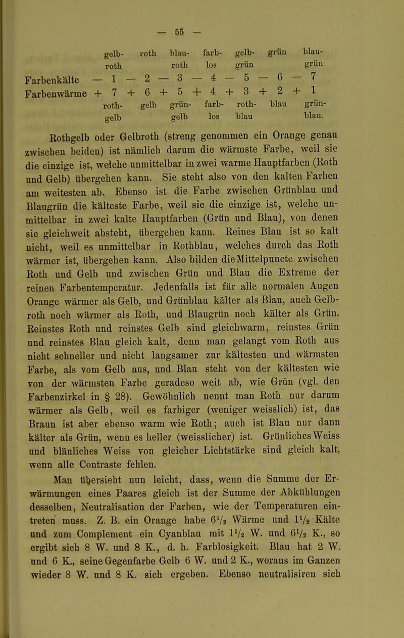 gelb- roth blau- färb- gelb- grün blau- roth roth los grün grün Farbenkälte —1—2 — 3 — 4 — 5 — 6 — 7 Farbenwärme + 7 + 6 + 5 + 4 + 3 + 2 + 1 roth- gelb grün- färb- roth- blau grün- gelb gelb los blau blau. Rothgelb oder Gelbrotb (streng genommen ein Orange genau zwischen beiden) ist nämlich darum die wärmste Farbe, weil sie die einzige ist, welche unmittelbar in zwei warme Hauptfarben (Roth und Gelb) übergehen kann. Sie steht also von den kalten Farben am weitesten ab. Ebenso ist die Farbe zwischen Grünblau und Blaugrün die kälteste Farbe, weil sie die einzige ist, welche un- mittelbar in zwei kalte Hauptfarben (Grün und Blau), von denen sie gleich weit absteht, übergehen kann. Reines Blau ist so kalt nicht, weil es unmittelbar in Rothblau, welches durch das Roth wärmer ist, übergehen kann. Also bilden die Mittelpuncte zwischen Roth und Gelb und zwischen Grün und Blau die Extreme der reinen Farbentemperatur. Jedenfalls ist für alle normalen Augen Orange wärmer als Gelb, und Grünblau kälter als Blau, auch Gelb- roth noch wärmer als Roth, und Blaugrün noch kälter als Grün. Reinstes Roth und reinstes Gelb sind gleichwarm, reinstes Grün und reinstes Blau gleich kalt, denn man gelangt vom Roth aus nicht schneller und nicht langsamer zur kältesten und wärmsten Farbe, als vom Gelb aus, und Blau steht von der kältesten wie von der wärmsten Farbe geradeso weit ab, wie Grün (vgl. den Farbenzirkel in § 28). Gewöhnlich nennt man Roth nur darum wärmer als Gelb, weil es farbiger (weniger weisslich) ist, das Braun ist aber ebenso warm wie Roth; auch ist Blau nur dann kälter als Grün, wenn es heller (weisslicher) ist. Grünliches Weiss und bläuliches Weiss von gleicher Lichtstärke sind gleich kalt, wenn alle Contraste fehlen. Man Ubersieht nun leicht, dass, wenn die Summe der Er- wärmungen eines Paares gleich ist der Summe der Abkühlungen desselben, Neutralisation der Farben, wie der Temperaturen ein- treten muss. Z. B. ein Orange habe 6V2 Wärme und l1/« Kälte und zum Complement ein Cyanblau mit IV2 W. und 6V2 K.} so ergibt sich 8 W. und 8 K., d. h. Farblosigkeit. Blau hat 2 W. und 6 K., seine Gegenfarbe Gelb 6 W. und 2 K., woraus im Ganzen wieder 8 W. und 8 K. sich ergeben. Ebenso neutralisiren sich