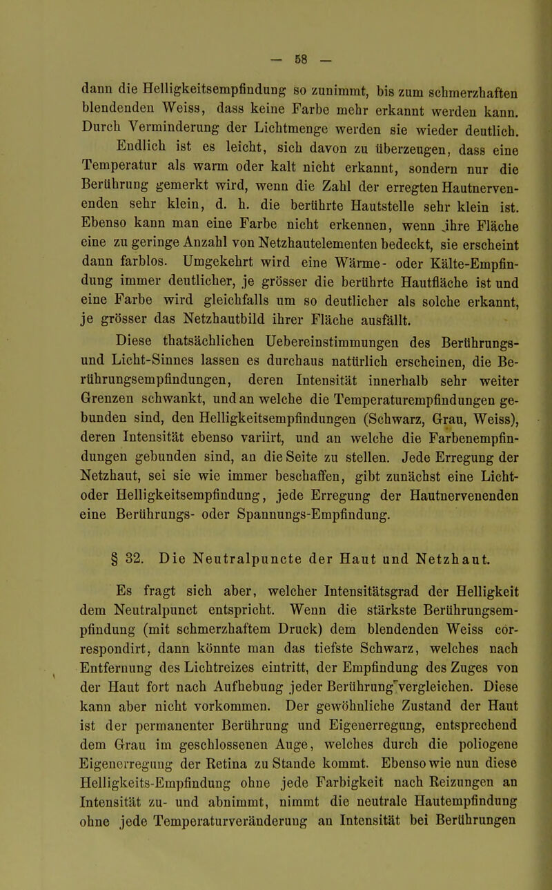 dann die Helligkeitsempfindung so zunimmt, bis zum schmerzhaften blendenden Weiss, dass keine Farbe mehr erkannt werden kann. Durch Verminderung der Lichtmenge werden sie wieder deutlich. Endlich ist es leicht, sich davon zu überzeugen, dass eine Temperatur als warm oder kalt nicht erkannt, sondern nur die Berührung gemerkt wird, wenn die Zahl der erregten Hautnerven- enden sehr klein, d. h. die berührte Hautstelle sehr klein ist. Ebenso kann man eine Farbe nicht erkennen, wenn jhre Fläche eine zu geringe Anzahl von Netzhautelementen bedeckt, sie erscheint dann farblos. Umgekehrt wird eine Wärme- oder Kälte-Empfin- dung immer deutlicher, je grösser die berührte Hautfläche ist und eine Farbe wird gleichfalls um so deutlicher als solche erkannt, je grösser das Netzhautbild ihrer Fläche ausfällt. Diese thatsächlichen Uebereinstimmungen des Berührungs- und Licht-Sinnes lassen es durchaus natürlich erscheinen, die Be- rührungsempfindungen, deren Intensität innerhalb sehr weiter Grenzen schwankt, und an welche die Temperaturempfindungen ge- bunden sind, den Helligkeitsempfindungen (Schwarz, Grau, Weiss), deren Intensität ebenso variirt, und an welche die Farbenempfin- dungen gebunden sind, an die Seite zu stellen. Jede Erregung der Netzhaut, sei sie wie immer beschaffen, gibt zunächst eine Licht- oder Helligkeitsempfindung, jede Erregung der Hautnervenenden eine Berührungs- oder Spannungs-Empfindung. § 32. Die Neutralpuncte der Haut und Netzhaut. Es fragt sich aber, welcher Intensitätsgrad der Helligkeit dem Neutralpunct entspricht. Wenn die stärkste Berührungsem- pfindung (mit schmerzhaftem Druck) dem blendenden Weiss cör- respondirt, dann könnte man das tiefste Schwarz, welches nach Entfernung des Lichtreizes eintritt, der Empfindung des Zuges von der Haut fort nach Aufhebung jeder BerührungTvergleichen. Diese kann aber nicht vorkommen. Der gewöhnliche Zustand der Haut ist der permanenter Berührung und Eigenerregung, entsprechend dem Grau im geschlossenen Auge, welches durch die poliogene Eigenerregung der Retina zu Stande kommt. Ebenso wie nun diese Helligkeits-Empfindung ohne jede Farbigkeit nach Reizungen an Intensität zu- und abnimmt, nimmt die neutrale Hautempfindung ohne jede Temperaturveränderung an Intensität bei Berührungen