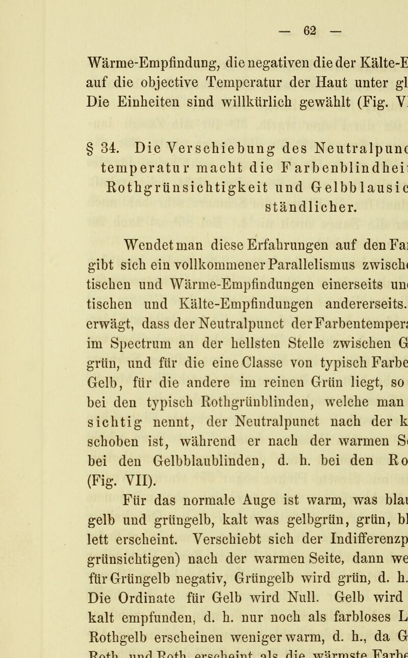 Wärme-Empfindung, die negativen die der Kälte-E auf die objective Temperatur der Haut unter gl Die Einheiten sind willkürlich gewählt (Fig. V § 34. Die Verschiebung des Neutralpunc temperatur macht die Farbenblindhei; Rothgrünsichtigkeit und Gelbblausic ständlicher. Wendet man diese Erfahrungen auf denFai gibt sich ein vollkommener Parallelismus zwiscki tischen und Wärme-Empfindungen einerseits um tischen und Kälte-Empfindungen andererseits, erwägt, dass der Neutralpunct derFarbentemper; im Spectrum an der hellsten Stelle zwischen G grün, und für die eine Classe von typisch Farbe Gelb, für die andere im reinen Grün liegt, so bei den typisch Rothgrünblinden, welche man sichtig nennt, der Neutralpunct nach der k schoben ist, während er nach der warmen S< bei den Gelbblaublinden, d. h. bei den Ro (Fig. VII). Für das normale Auge ist warm, was blai gelb und grüngelb, kalt was gelbgrün, grün, bl lett erscheint. Verschiebt sich der Indiiferenzp grünsichtigen) nach der warmen Seite, dann we für Grüngelb negativ, Grüngelb wird grün, d. h. Die Ordinate für Gelb wird Null. Gelb wird kalt empfunden, d. h. nur noch als farbloses L Rothgelb erscheinen weniger warm, d. h., da G