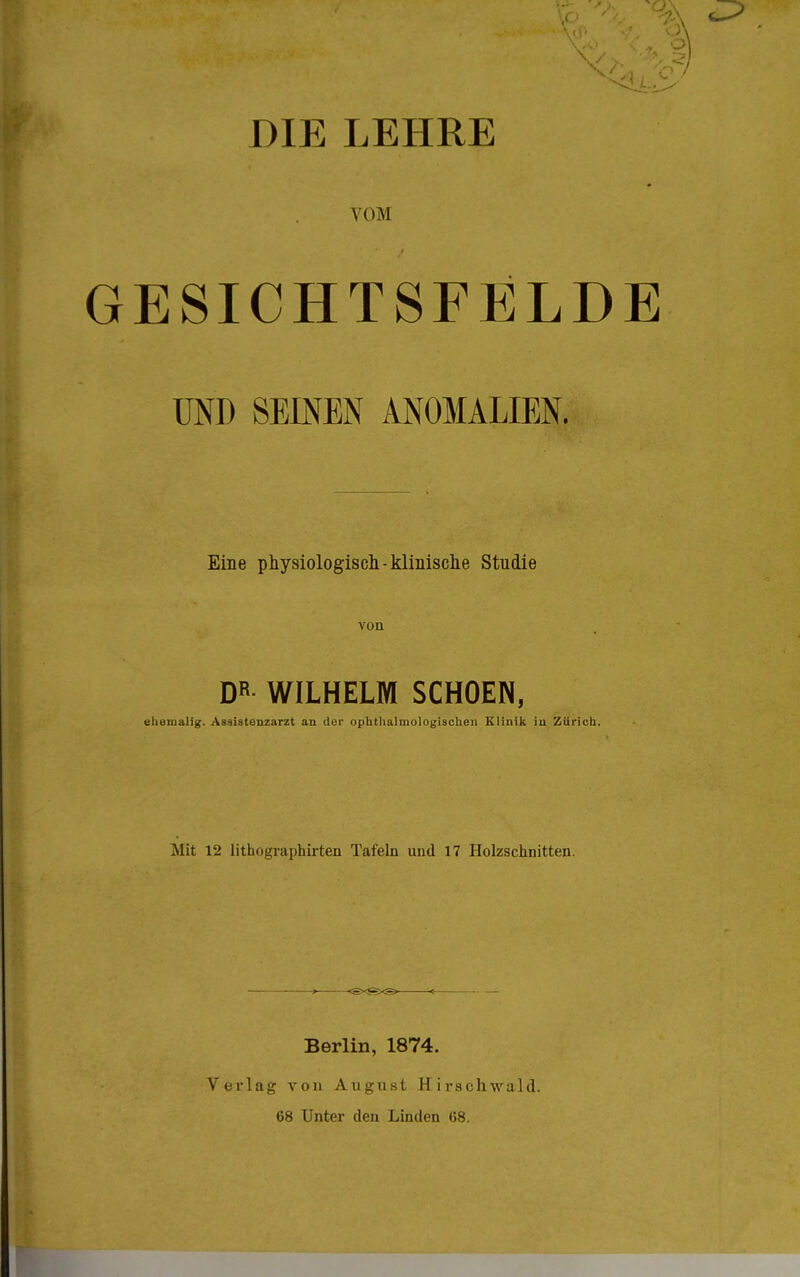 VOM GESICHTSFELDE UND SEINEN ANOMALIEN. Eine physiologisch -klinische Studie von DR- WILHELM SCHOEN, ehemalig. Assistenzarzt an der ophthalmologischen Klinik in Zürich. Mit 12 lithographirten Tafeln und 17 Holzschnitten. —.—. Berlin, 1874. Verlag yon August Hirschwald. 68 Unter den Linden 68.