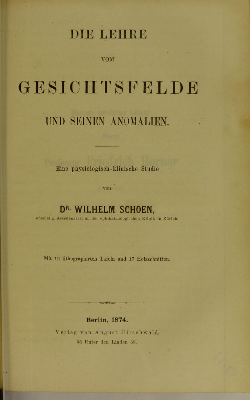 DIE LEHRE VOM ESICHTSFELDE UND SEINEN ANOMALIEN. Eine physiologisch -klinische Studie von DR WILHELM SCHOEN, ehemalig. Assistenzarzt an der ophthalmologischen Klinik in Zürich. Mit 12 lithographirten Tafeln und 17 Holzschnitten. Berlin, 1874. Verlag von August Hirschwald. 68 Unter den Linden 68.