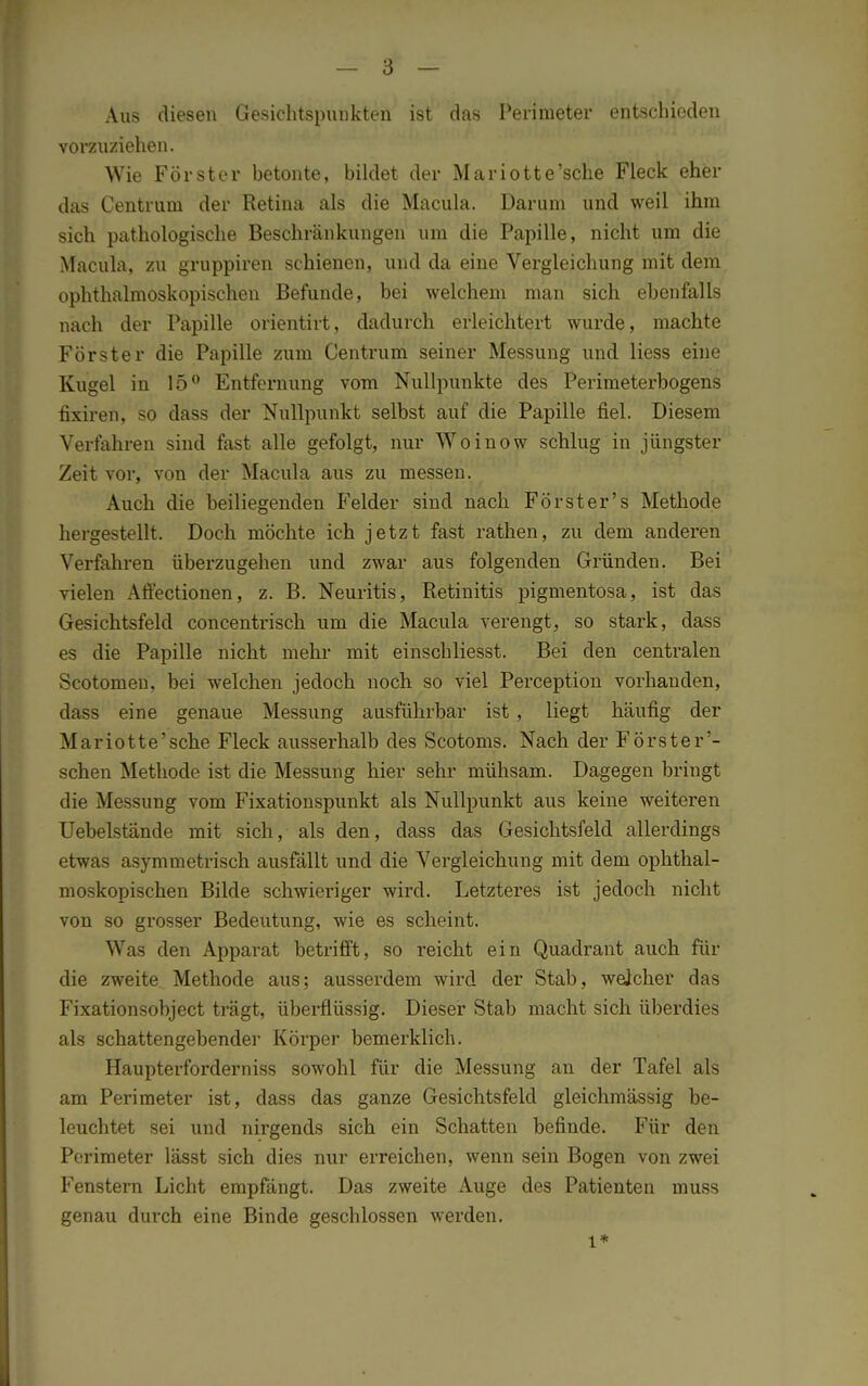 Aus diesen Gesichtspunkten ist das Perimeter entschieden vorzuziehen. Wie Förster betonte, bildet der Mariotte'sche Fleck eher das Centruni der Retina als die Macula. Darum und weil ihm sich pathologische Beschränkungen um die Papille, nicht um die Macula, zu gruppiren schienen, und da eine Vergleichung mit dem ophthalmoskopischen Befunde, bei welchem man sich ebenfalls nach der Papille orientirt, dadurch erleichtert wurde, machte Förster die Papille zum Centrum seiner Messung und Hess eine Kugel in 15° Entfernung vom Nullpunkte des Perimeterbogens fixiren, so dass der Nullpunkt selbst auf die Papille fiel. Diesem Verfahren sind fast alle gefolgt, nur Woinow schlug in jüngster Zeit vor, von der Macula aus zu messen. Auch die beiliegenden Felder sind nach Förster's Methode hergestellt. Doch möchte ich jetzt fast rathen, zu dem anderen Verfahren überzugehen und zwar aus folgenden Gründen. Bei vielen Affectionen, z. B. Neuritis, Retinitis pigmentosa, ist das Gesichtsfeld concentrisch um die Macula verengt, so stark, dass es die Papille nicht mehr mit einschliesst. Bei den centralen Scotomeu, bei welchen jedoch noch so viel Perception vorhanden, dass eine genaue Messung ausführbar ist, liegt häufig der Mariotte'sche Fleck ausserhalb des Scotoms. Nach der Förster'- schen Methode ist die Messung hier sehr mühsam. Dagegen bringt die Messung vom Fixationspunkt als Nullpunkt aus keine weiteren Uebelstände mit sich, als den, dass das Gesichtsfeld allerdings etwas asymmetrisch ausfällt und die Vergleichung mit dem ophthal- moskopischen Bilde schwieriger wird. Letzteres ist jedoch nicht von so grosser Bedeutung, wie es scheint. Was den Apparat betrifft, so reicht ein Quadrant auch für die zweite Methode aus; ausserdem wird der Stab, welcher das Fixationsobject trägt, überflüssig. Dieser Stab macht sich überdies als schattengebender Körper bemerklich. Haupterforderniss sowohl für die Messung an der Tafel als am Perimeter ist, dass das ganze Gesichtsfeld gleichmässig be- leuchtet sei und nirgends sich ein Schatten befinde. Für den Perimeter lässt sich dies nur erreichen, wenn sein Bogen von zwei Fenstern Licht empfängt. Das zweite Auge des Patienten muss genau durch eine Binde geschlossen werden. l*