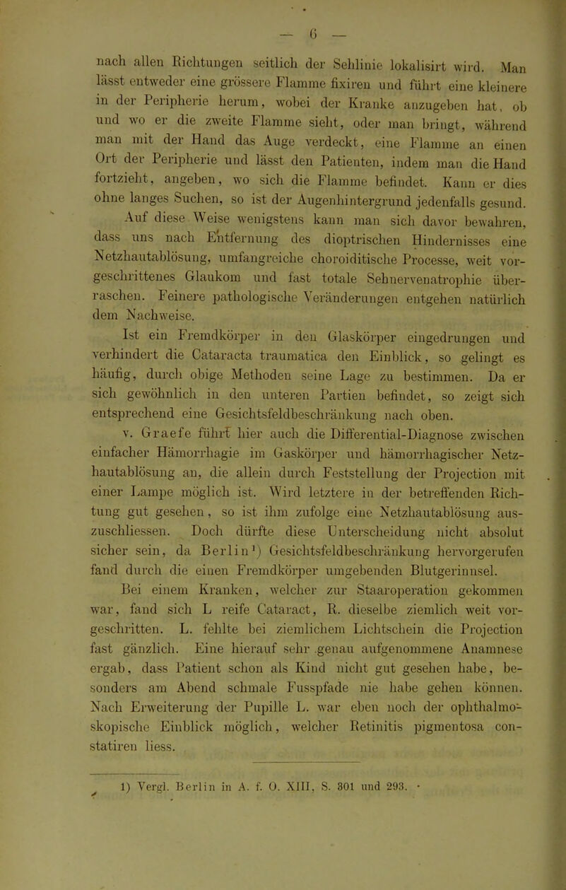 nach allen Bichtungen seitlich der Sehlinie lokalisirt wird. Man lässt entweder eine grössere Flamme fixiren und führt eine kleinere in der Peripherie herum, wobei der Kranke anzugeben hat, ob und wo er die zweite Flamme sieht, oder man bringt, während man mit der Hand das Auge verdeckt, eine Flamme an einen Ort der Peripherie und lässt den Patienten, indem man die Hand fortzieht, angeben, wo sich die Flamme befindet. Kann er dies ohne langes Suchen, so ist der Augenhintergrund jedenfalls gesund. Auf diese Weise wenigstens kann man sich davor bewahren, dass uns nach Entfernung des dioptrischen Hindernisses eine Netzhautablösung, umfangreiche choroiditische Processe, weit vor- geschrittenes Glaukom und fast totale Sehnervenatrophie über- raschen. Feinere pathologische Veränderungen entgehen natürlich dem Nachweise. Ist ein Fremdkörper in den Glaskörper eingedrungen und verhindert die Cataracta traumatica den Einblick, so gelingt es häufig, durch obige Methoden seine Lage zu bestimmen. Da er sich gewöhnlich in den unteren Partien befindet, so zeigt sich entsprechend eine Gesichtsfeldbeschränkung nach oben. v. Graefe führt hier auch die Differential-Diagnose zwischen einfacher Hämorrhagie im Gaskörper und hämorrhagischer Netz- hautablösung an, die allein durch Feststellung der Projection mit einer Lampe möglich ist. Wird letztere in der betreffenden Rich- tung gut gesehen, so ist ihm zufolge eine Netzhautablösung aus- zuschliessen. Doch dürfte diese Unterscheidung nicht absolut sicher sein, da Berlin1) Gesichtsfeldbeschränkung hervorgerufen fand durch die einen Fremdkörper umgebenden Blutgerinnsel. Bei einem Kranken, welcher zur Staaroperation gekommen war. fand sich L reife Cataract, R. dieselbe ziemlich weit vor- geschritten. L. fehlte bei ziemlichem Lichtschein die Projection fast gänzlich. Eine hierauf sehr .genau aufgenommene Anamnese ergab, dass Patient schon als Kind nicht gut gesehen habe, be- sonders am Abend schmale Fusspfade nie habe gehen können. Nach Erweiterung der Pupille L. war eben noch der ophthalmo- skopische Einblick möglich, welcher Retinitis pigmentosa con- statiren liess. 1) Vergl. Berlin in A. f. 0. XIII, S. 301 und 293. •