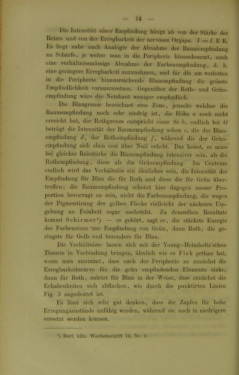 Die Intensität einer Empfindung hängt ab von der Stärke des Reizes und von der Erregbarkeit der nervösen Organe. J = f. E R. Es liegt nahe nach Analogie der Abnahme der Raumempfindung an Schärfe, je weiter man in die Peripherie hinauskommt, auch eine verhältnissmässige Abnahme der Farbenempfindung, d. h. eine geringere Erregbarkeit anzunehmen, und für die am weitesten in die Peripherie hinausreichende Blauempfindung die grösste Empfindlichkeit vorauszusetzen. Gegenüber der Roth- und Grün- empfindung wäre die Netzhaut weniger empfindlich. Die Blaugrenze bezeichnet eine Zone, jenseits welcher die Raumempfindung noch sehr niedrig ist, die Höbe a noch nicht erreicht hat, die Rothgrenze entspricht einer *S'ß b, endlich bei G beträgt die Intensität der Raumempfindung schon c, die der Blau- empfindung d, der Rothempfindung f, während die der Grün- empfindung sich eben erst über Null erhebt. Das heisst, es muss bei gleicher Reizstärke die Blauempfindung intensiver sein, als die Rothempfindung, diese als die Grünempfindung. Im Centrum endlich wird das Verhältniss ein ähnliches sein, die Intensität der Empfindung für Blau die für Roth und diese die für Grün über- treffen; die Raumempfindung scheint hier dagegen ausser Pro- portion bevorzugt zu sein, nicht die Farbenempfindung, die wegen der Pigmentirung des gelben Flecks vielleicht der nächsten Um- gebung an Feinheit sogar nachsteht. Zu demselben Resultate kommt Schirmer1) — es gehört, sagt er, die stärkste Energie des Farbensinns *zur Empfindung von Grün, dann Roth; die ge- ringste für Gelb und besonders für Blau. Die Verhältnisse lassen sich mit der Young- Helmholtz'schen Theorie in Verbindung bringen, ähnlich wie es Fick gethan hat, wenn man annimmt, dass nach der Peripherie zu zunächst die Erregbarkeitscurve für die grün empfindenden Elemente sinke, dann für Roth, zuletzt für Blau in der Weise, dass zunächst die Krhabenheiten sich abflachen, wie durch die punktirten Linien Fig. 3 angedeutet ist. Es lässt sich sehr gut denken, dass die Zapfen für hohe Erregungszustände unfähig werden, während sie noch in niedrigere versetzt werden können. ') Berl. klin. Wochenschrift 73. Nr. 5.