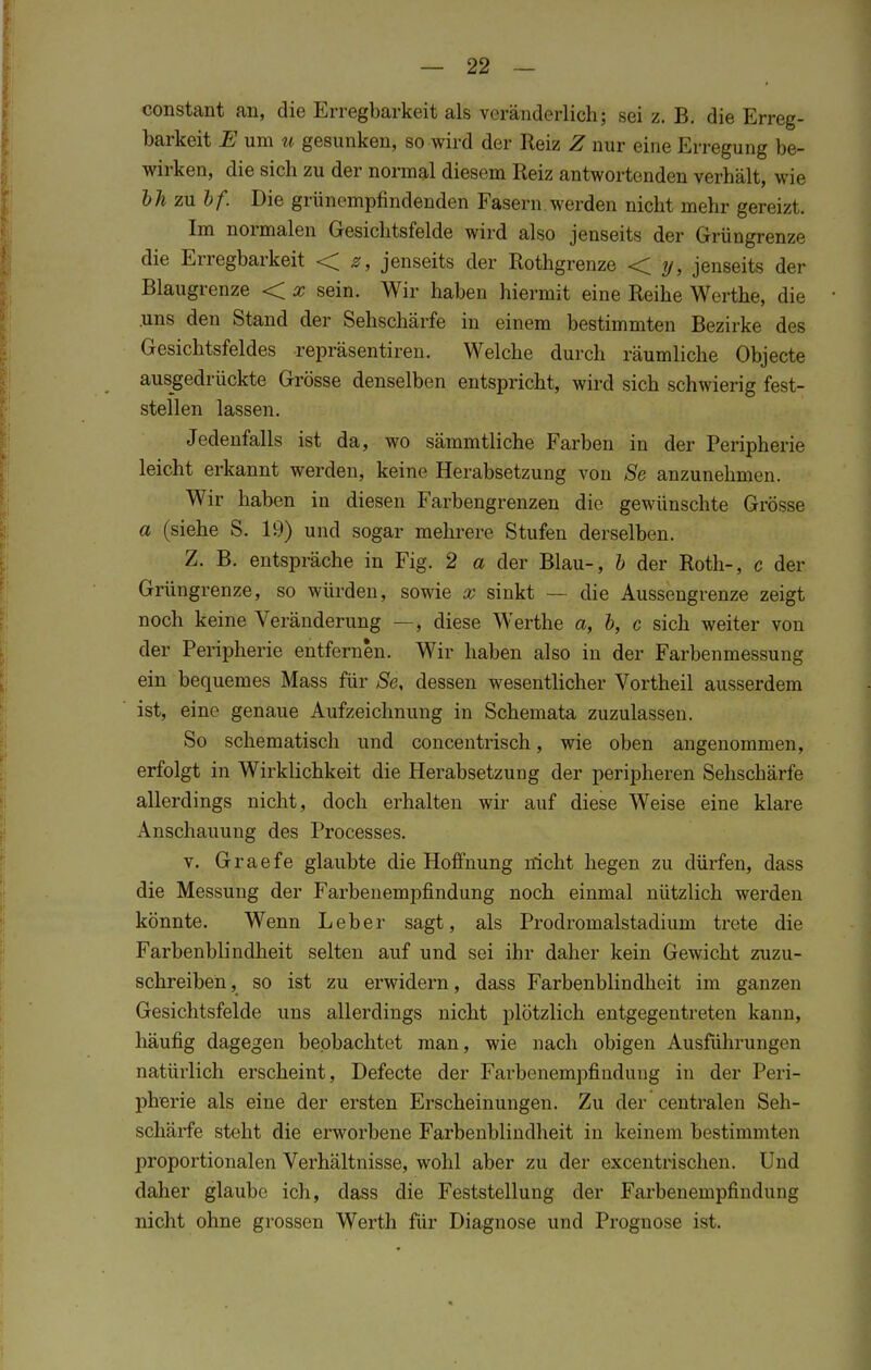 constant an, die Erregbarkeit als veränderlich; sei z. B. die Erreg- barkeit E um u gesunken, so wird der Reiz Z nur eine Krregung be- wirken, die sich zu der normal diesem Reiz antwortenden verhält, wie bh zu bf. Die grünempfindenden Fasern werden nicht mehr gereizt. Im normalen Gesichtsfelde wird also jenseits der Grüngrenze die Erregbarkeit < z, jenseits der Rothgrenze < y, jenseits der Blaugrenze < x sein. Wir haben hiermit eine Reihe Werthe, die .uns den Stand der Sehschärfe in einem bestimmten Bezirke des Gesichtsfeldes repräsentiren. Welche durch räumliche Objecte ausgedrückte Grösse denselben entspricht, wird sich schwierig fest- stellen lassen. Jedenfalls ist da, wo sämmtliche Farben in der Peripherie leicht erkannt werden, keine Herabsetzung von Se anzunehmen. Wir haben in diesen Farbengrenzen die gewünschte Grösse a (siehe S. 19) und sogar mehrere Stufen derselben. Z. B. entspräche in Fig. 2 a der Blau-, b der Roth-, c der Grüngrenze, so würden, sowie x sinkt — die Aussengrenze zeigt noch keine Veränderung —, diese Werthe a, b, c sich weiter von der Peripherie entfernen. Wir haben also in der Farbenmessung ein bequemes Mass für Se, dessen wesentlicher Vortheil ausserdem ist, eine genaue Aufzeichnung in Schemata zuzulassen. So schematisch und concentrisch, wie oben angenommen, erfolgt in Wirklichkeit die Herabsetzung der peripheren Sehschärfe allerdings nicht, doch erhalten wir auf diese Weise eine klare Anschauung des Processes. v. Graefe glaubte die Hoffnung nicht hegen zu dürfen, dass die Messung der Farbenempfindung noch einmal nützlich werden könnte. Wenn Leber sagt, als Prodromalstadium trete die Farbenblindheit selten auf und sei ihr daher kein Gewicht zuzu- schreiben , so ist zu erwidern, dass Farbenblindheit im ganzen Gesichtsfelde uns allerdings nicht plötzlich entgegentreten kann, häufig dagegen beobachtet man, wie nach obigen Ausführungen natürlich erscheint, Defecte der Farbenempfinduug in der Peri- pherie als eine der ersten Erscheinungen. Zu der centralen Seh- schärfe steht die erworbene Farbenblindheit in keinem bestimmten proportionalen Verhältnisse, wohl aber zu der excentrischen. Und daher glaube ich, dass die Feststellung der Farbenempfindung nicht ohne grossen Werth für Diagnose und Prognose ist.