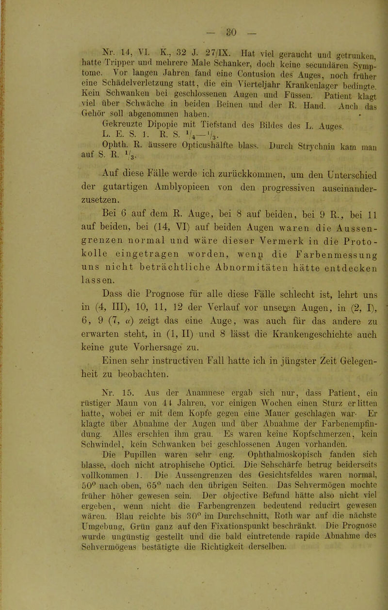 Nr. 14, Vi. K., 32 J. 27/1X. Hat viel geraucht und getrunken hatte Tripper und mehrere Male Schanker, doch keiue secundären Symp- tome. Vor langen Jahren fand eine Contusion des Auges, noch früher eine Schädelverletzung statt, die ein Vierteljahr Krankenlager bedingte Kein Schwanken bei geschlossenen Augen und Füssen. Patient klagt viel über Schwäche in beiden Beinen und der R. Hand. Auch das Gehör soll abgenommen haben. Gekreuzte Dipopie mit Tiefstand des Bildes des L Miges L. E. S. i. R. S. *U—% Opkth. R. äussere Opticushälfte blass. Durch Strychnin kam mau auf S. R. l/3- Auf diese Fälle werde ich zurückkommen, um den Unterschied der gutartigen Amblyopieen von den progressiven auseinander- zusetzen. Bei 6 auf dem R. Auge, bei 8 auf beiden, bei 9 R., bei 11 auf beiden, bei (14, VI) auf beiden Augeu waren die Aussen- grenzen normal und wäre dieser Vermerk in die Proto- kolle eingetragen worden, wenn die Farbenmessung uns nicht beträchtliche Abnormitäten hätte entdecken lassen. Dass die Prognose für alle diese Fälle schlecht ist, lehrt uns in (4, III), 10, 11, 12 der Verlauf vor unseren Augen, in (2, I), 6, 9 (7, a) zeigt das eine Auge, was auch für das andere zu erwarten steht, in (1, II) und 8 lässt die Kraukengeschichte auch keine gute Vorhersage zu. Einen sehr instruetiven Fall hatte ich in jüngster Zeit Gelegen- heit zu beobachten. Nr. 15. Aus der Anamnese ergab sich nur, dass Patient, ein rüstiger Mann von 41 Jahren, vor einigeu Wochen einen Sturz erlitten hatte, wobei er mit dem Kopfe gegen eine Mauer geschlagen war- Er klagte über Abnahme der Augen und über Abnahme der Farbenempfin- dung. Alles erschien ihm grau. Ks waren keine Kopfschmerzen, kein Sehwindel, kein Schwanken bei geschlossenen Augen vorhanden. Die Pupillen waren sehr eng. Ophthalmoskopisch fanden sich blasse, doch nicht atrophische Optici. Die Sehschärfe betrug beiderseits vollkommen ). Die Aussengrenzen des Gesichtsfeldes waren normal, 50° nach oben, 65° nach den übrigen Seiten. Das Sehvermögen mochte früher höher gewesen sein. Der objective Befund hätte also nicht viel ergeben, wenn nicht die Farbengrenzen bedeutend reducirt gewesen wären. Blau reichte bis 30° im Durchschnitt, Roth war auf die nächste Umgebung;, Grün ganz auf den Fixationspunkt beschränkt. Die Prognose wurde ungünstig gvsteilt und die bald eintretende rapide Abnahme des Sehvermögens bestätigte die Richtigkeit derselheu.