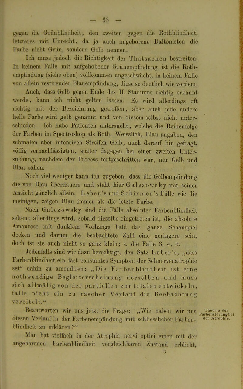 — $3 - gegen die Grünblindheit, den zweiten gegen die Rothblindheit, letzteres mit Unrecht, da ja auch angeborene Daltonisten die Farbe nicht Grün, sondern Gelb nennen. Ich muss jedoch die Richtigkeit der Thatsachen bestreiten. In keinem Falle mit aufgehobener Grünempfindung ist die Roth- ompfindung (siehe oben) vollkommen ungeschwächt, in keinem Falle von allein restirender Blauempfindung, diese so deutlich wie vordem. Auch, dass Gelb gegen Ende des II. Stadiums richtig erkannt werde, kann ich nicht gelten lassen. Es wird allerdings oft richtig mit der Bezeichnung getroffen, aber auch jede andere helle Farbe wird gelb genannt und von diesem selbst nicht unter- schieden. Ich habe Patienten untersucht, welche die Reihenfolge der Farben im Spectroskop als Roth, Weisslich, Blau angaben, den schmalen aber intensiven Streifen Gelb, auch darauf hin gefragt, völlig vernachlässigten, später dagegen bei einer zweiten Unter- suchung, nachdem der Process fortgeschritten war, nur Gelb und Blau sahen. Noch viel weniger kann ich zugeben, dass die Gelbempfindung die von Blau überdauere und steht hier Galezowsky mit seiner Ansicht gänzlich allein. L ebe r' s und S chi r m e r's Fälle wie die meinigen, zeigen Blau immer als die letzte Farbe. Nach Galezowsky sind die Fälle absoluter Farbenblindheit selten: allerdings wird, sobald dieselbe eingetreten ist, die absolute Amaurose mit dunklem Vorhange bald das ganze Schauspiel decken und darum die beobachtete Zahl eine geringere sein, doch ist sie auch nicht so ganz klein; s. die Fälle 3, 4, 9. Jedenfalls sind wir dazu berechtigt, den Satz Leb er's, „dass Farbenblindheit ein fast constantes Symptom der Sehnervenatrophie sei dahin zu amendiren: „Die Farbenblindheit ist eine nothwendige Begleiterscheinung derselben und muss sich allmälig von der partiellen zur totalen entwickeln, falls nicht ein zu rascher Verlauf die Beobachtung vereitelt. Beantworten wir uns jetzt die Frage: „Wie haben wir uns Theorie .ior  ° Farbenstüruugboi diesen Verlauf in der Farbenempfindung mit schliesslicher Farben- ,le'' Atl°p,,ie- blindheit zu erklären ? Man hat vielfach in der Ati'ophia nervi optici einen mit der angeborenen Farbenblindheit vergleichbaren Zustand erblickt,