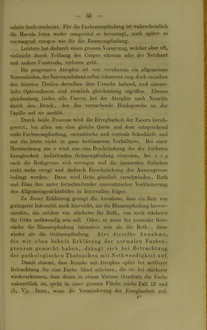 relativ hoch erscheint. Für die Farbenemptindung ist wahrscheinlich die Macula lutea weder congenital so bevorzugt, noch später so vorwiegend erzogen wie für die Raumcmpfindung. Letztere hat dadurch einen grossen Vorsprung, welcher aber oft, vielleicht durch Trübung des Corpus vitreurn oder der Netzhaut und andere Umstünde, verloren geht. Die progressive Atrophie ist von vornherein ein allgemeines Nervenleiden, der Nervensubstanz selbst inhaerent resp.doch zwischen den feinsten Theilen derselben ihre Ursache habend, und sämmt- üclu' Opticusfasern sind ziemlich gleichmässig ergriffen. Ebenso gleichmässig leiden alle Fasern bei der Atrophie nach Neuritis durch den Druck, den das vernarbende Bindegewebe an der Papille auf sie ausübt. Durch beide Processe wird die Erregbarkeit der Fasern herab- gesetzt, bei allen um eine gleiche Quote und dem entsprechend sinkt Farbenempfindung, excentrische und centrale Sehschärfe und nur die letzte nicht in ganz bestimmtem Verhältniss. Bei einer Herabsetzung um % wird nur eine Beschränkung der der höchsten Erregbarkeit bedürfenden Grüuempfindung eintreten, bei x-\-y auch die Rothgrenze sich verengen und die äussersten Stäbchen nicht mehr erregt und dadurch Einschränkung der Aussengrenze Im dingt werden. Dann wird Grün gänzlich verschwinden, Roth und Blau ihm unter fortschreitender concentrischer Verkleinerung des Allgemeingesichtsfeldes in Intervallen folgen. Zu dieser Erklärung genügt die Annahme, dass ein Reiz von geringerer Intensität noch hinreicht, um die Blauempfindung hervor- zurufen, ein solcher von stärkerer für Roth, von noch stärkerer für Grün nothwendig sein soll. Oder: es muss bei normaler Reiz- stärke die Blauempfindung intensiver sein als die Roth-, diese wieder als die Grünempfindung. Also dieselbe Annahme, die wir oben behufs Erklärung der normalen Farben- grenzen gemacht haben, drängt sich bei Betrachtung der pathologischen Thatsachen mit Nothwendigkeit auf. Damit stimmt, dass Kranke mit Atrophia optici bei mittlerer Beleuchtung für eine Farbe blind scheinen, die sie bei stärkerer wiedererkennen, dass ihnen in einem kleinen Quadrate die Farbe unkenntlich ist, nicht in einer grossen Fläche (siehe Fall 12 und (5, V)j. Denn, wenn die Verminderung der Erregbarkeit auf- 3*