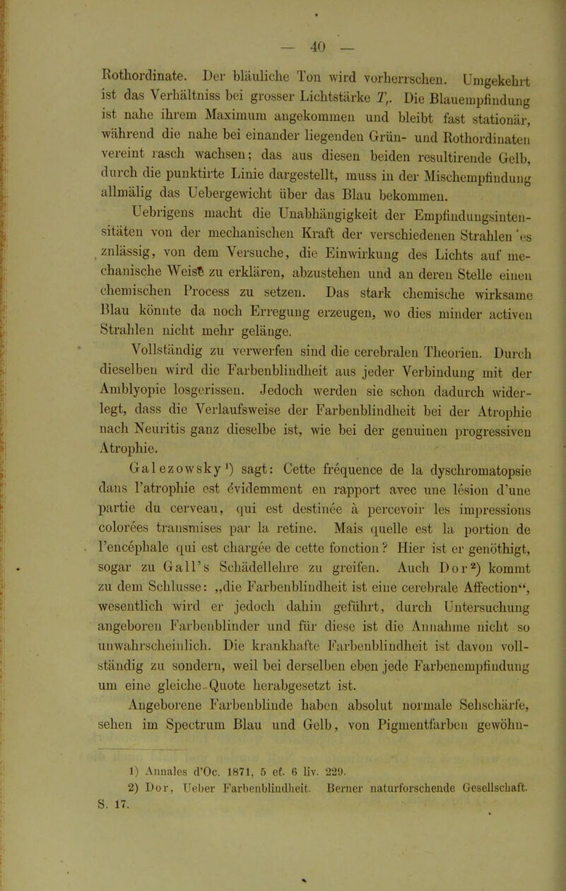 Rothordinate. Der bläuliche Ton wird vorherrschen. Umgekehrt ist das Verhältniss bei grosser Lichtstärke Tr Die Blauempfindung ist nahe ihrem Maximum angekommen und bleibt fast stationär, während die nahe bei einander liegenden Grün- und Rothordinaten vereint rasch wachsen; das aus diesen beiden resultirende Gelb, durch die punktirte Linie dargestellt, muss in der Mischeinpfindung allmälig das Uebergewicht über das Blau bekommen. Uebrigens macht die Unabhängigkeit der Empfindungsinten- sitäten von der mechanischen Kraft der verschiedenen Strahlen 'es .znlässig, von dem Versuche, die Einwirkung des Lichts auf me- chanische Weise zu erklären, abzustehen und an deren Stelle einen chemischen Process zu setzen. Das stark chemische wirksame Blau könnte da noch Erregung erzeugen, wo dies minder activen Strahlen nicht mehr gelänge. Vollständig zu verwerfen sind die cerebralen Theorien. Durch dieselben wird die Farbenblindheit aus jeder Verbindung mit der Amblyopie losgerissen. Jedoch werden sie schon dadurch wider- legt, dass die Verlaufsweise der Farbenblindheit bei der Atrophie nach Neuritis ganz dieselbe ist, wie bei der genuinen progressiven Atrophie. Galezowsky1) sagt: Cette frequence de la dyschromatopsie dans l'atrophie est evidemment en rapport avec une lesion d'une partie du cerveau, qui est destinee ä percevoir les impressions colorees transmises par la retine. Mais quelle est la portion de l'encephale qui est chargee de cette fonction ? Hier ist er genöthigt, sogar zu GalTs Schädellehre zu greifen. Auch Dor2) kommt zu dem Schlüsse: „die Farbenblindheit ist eine cerebrale Affection, wesentlich wird er jedoch dahin geführt, durch Untersuchung angeboren Farbenblinder und für diese ist die Annahme nicht so unwahrscheinlich. Die krankhafte Farbenblindheit ist davon voll- ständig zu sondern, weil bei derselben eben jede Farbenempfindung um eine gleiche Quote herabgesetzt ist. Angeborene Farbenblinde haben absolut normale Sehschärfe, sehen im Spectrum Blau und Gelb, von Pigmentfarben gewöhn- 1) Anuales cl'Oc. 1871, 5 et 6 liv. 229. 2) Dor, lieber Farbenblindheit. Berner naturforschende Gesellschaft. S. 17.