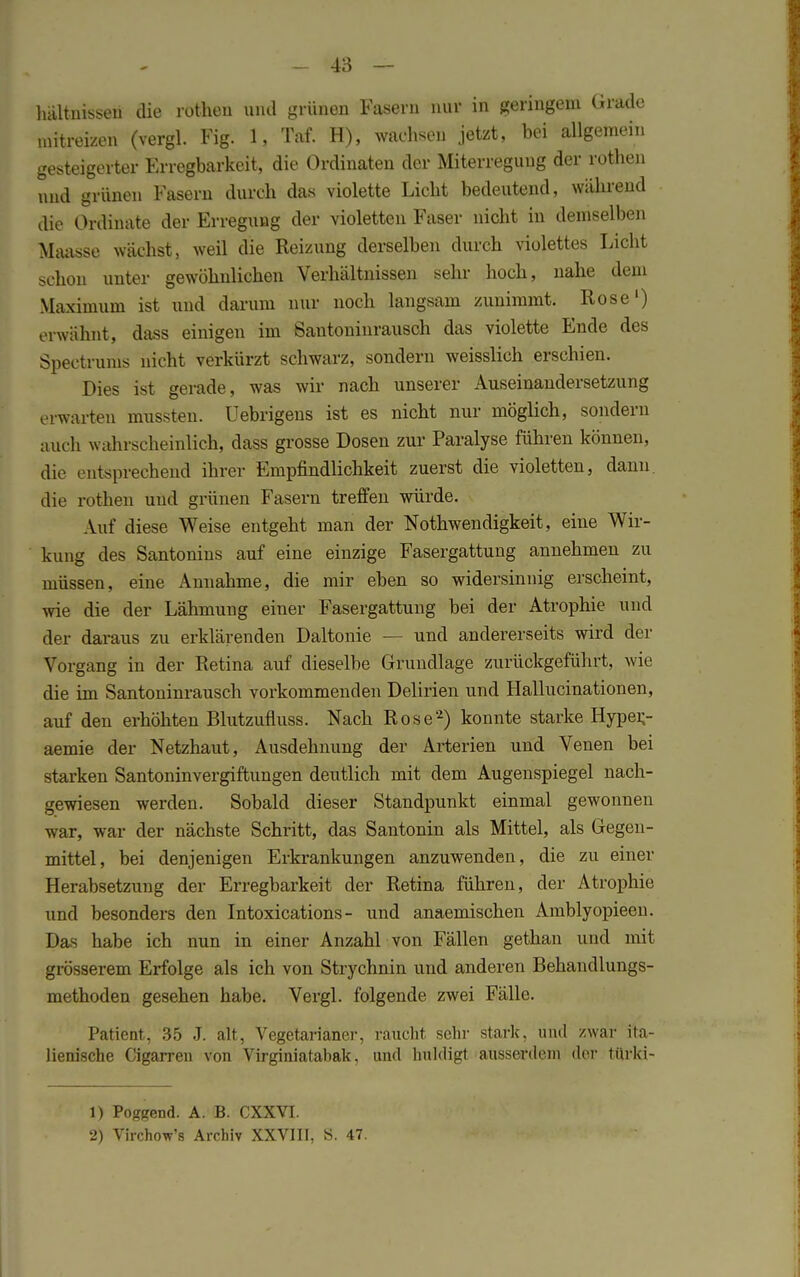 hältnisseu die rothen und grünen Fasern nur in geringem Grade mit reizen (vergl. Fig. 1, Taf. H), wachsen jetzt, bei allgemein gesteigerter Erregbarkeit, die Ordinaten der Miterreguug der rothen und grünen Fasern durch das violette Licht bedeutend, während die Ordinate der Erregung der violetten Faser nicht in demselben Maasse wächst, weil die Reizung derselben durch violettes Licht schon unter gewöhnlichen Verhältnissen sehr hoch, nahe dem Maximum ist und darum nur noch langsam zunimmt. Rose1) erwähnt, dass einigen im Santoninrausch das violette Ende des Spectrums nicht verkürzt schwarz, sondern weisslich erschien. Dies ist gerade, was wir nach unserer Auseinandersetzung erwarten mussten. Uebrigens ist es nicht nur möglich, sondern mich wahrscheinlich, dass grosse Dosen zur Paralyse führen können, die entsprechend ihrer Empfindlichkeit zuerst die violetten, dann, die rothen und grünen Fasern treffen würde. Auf diese Weise entgeht man der Notwendigkeit, eine Wir- kung des Santonins auf eine einzige Fasergattung annehmen zu müssen, eine Annahme, die mir eben so widersinnig erscheint, wie die der Lähmung einer Fasergattung bei der Atrophie und der daraus zu erklärenden Daltonie — und andererseits wird der Vorgang in der Retina auf dieselbe Grundlage zurückgeführt, wie die im Santoninrausch vorkommenden Delirien und Hallucinationen, auf den erhöhten Blutzufluss. Nach Rose2) konnte starke Hyper,- aemie der Netzhaut, Ausdehnung der Arterien und Venen bei starken Santoninvergiftungen deutlich mit dem Augenspiegel nach- gewiesen werden. Sobald dieser Standpunkt einmal gewonnen war, war der nächste Schritt, das Santonin als Mittel, als Gegen- mittel, bei denjenigen Erkrankungen anzuwenden, die zu einer Herabsetzung der Erregbarkeit der Retina führen, der Atrophie und besonders den Intoxications - und anaemischen Amblyopieen. Das habe ich nun in einer Anzahl von Fällen gethan und mit grösserem Erfolge als ich von Strychnin und anderen Behandlungs- methoden gesehen habe. Vergl. folgende zwei Fälle. Patient, 35 J. alt, Vegetarianer, raucht sehr stark, und zwar ita- lienische Cigarren von Virginiatabak, und huldigt ausserdem der türki- 1) Poggend. A. B. CXXVI. 2) Virchow's Archiv XXVIII, S. 47.