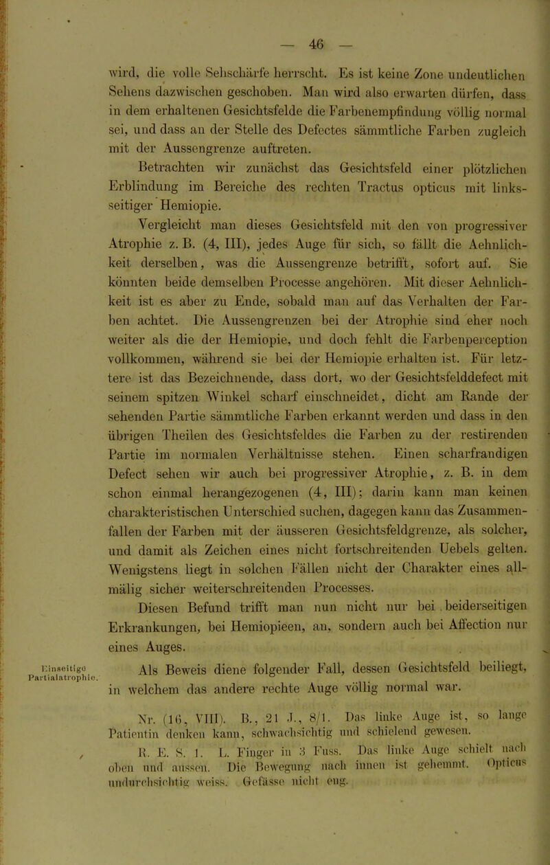 wird, die volle Sehschärfe herrscht. Es ist keine Zone undeutlichen Sellens dazwischen geschoben. Man wird also erwarten dürfen, dass in dem erhaltenen Gesichtsfelde die Farbeüempfihdiuig völlig normal sei, und dass an der Stelle des Defectes sämmtliche Farben zugleich mit der Ausscngrenze auftreten. Betrachten wir zunächst das Gesichtsfeld einer plötzliehen Erblindung im Bereiche des rechten Tractus opticus mit links- seitiger Hemiopie. Vergleicht man dieses Gesichtsfeld mit den von progressiver Atrophie z. B. (4, III), jedes Auge für sich, so fällt die Aehnlich- keit derselben, was die Aussengrenze betrifft, sofort auf. Sic könnten beide demselben Processe angehören. Mit dieser Ärmlich- keit ist es aber zu Ende, sobald man auf das Verhallten der Far- ben achtet. Die Aussengrenzen bei der Atrophie sind eher noch weiter als die der Hemiopie. und doch fehlt die Farbenperception vollkommen, während sie hei der Hemiopie erhalten ist. Für letz- lere ist das Bezeichnende, dass dort, wo der Gesichtsfelddefect mit seinem spitzen Winkel scharf einschneidet, dicht am Bande der sehenden Partie sämmtliche Farben erkannt werden und dass in den übrigen Theilen des Gesichtsfeldes die Farben zu der restirenden Partie im normalen Verhältnisse stehen. Einen scharfrandigen Defect sehen wir auch bei progressiver Atrophie, z. B. in dem schon einmal herangezogenen (4, III); darin kann man keinen charakteristischen Unterschied suchen, dagegen kann das Zusammen- fallen der Farben mit der äusseren Gesichtsfeldgrenze, als solcher, und damit als Zeichen eines nicht fortsehreitenden Uebels gelten. Wenigstens liegt in solchen Fällen nicht der Charakter eines all- mälig sicher weiterschreitenden Processes. Diesen Befund trifft man nun nicht nur hei beiderseitigen Erkrankungen, bei Hemiopieen, an, sondern auch bei Aflection nur eines Auges. Einaeitigd Als Beweis diene folgender Fall, dessen Gesichtsfeld beiliegt, Partialfitrophie. 0 in welchem das andere rechte Auge völlig normal war. Nr. (10, VIII). B., 21 .1., 8/1. Das linke Auge ist, so lange Patientin denken kann, schwachsichtig und schielend gewesen. Ii. K. S. 1. I, Finger in :i Fuss. Das linke Auge seliielt liacll oben und aussen. Die Bewegung nach innen ist gehemmt. Opticus undurchsichtig weiss. Gcfässe nicht eng.