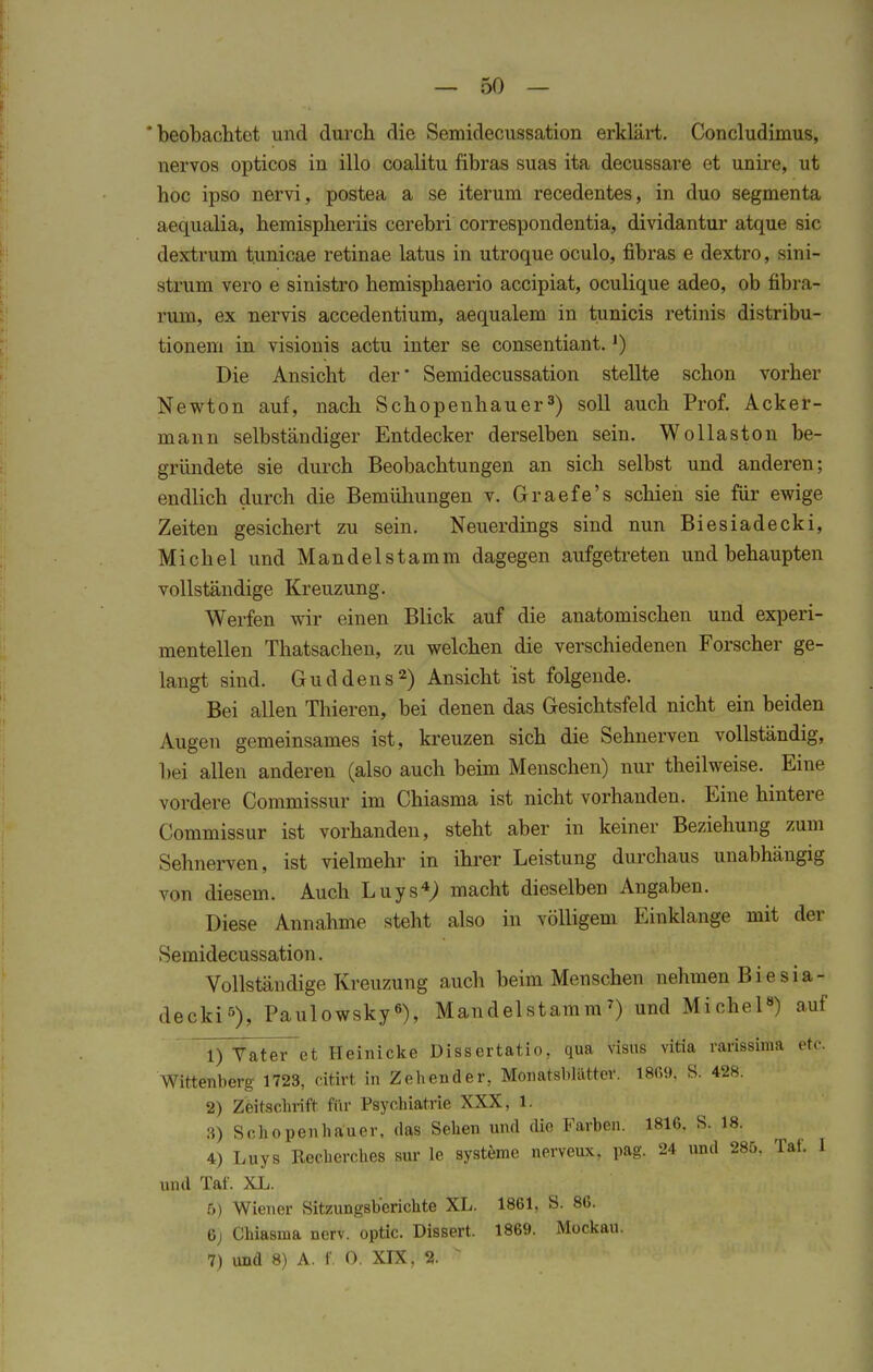 'beobachtet und durch die Semidecussation erklärt. Concludimus, nervös opticos in illo coalitu fibras suas ita decussare et unire, ut hoc ipso nervi, postea a se iterum recedentes, in duo segmenta aequalia, hemispheriis cerebri correspondentia, dividantur atque sie dextrum tunicae retinae latus in utroque oculo, fibras e dextro, sini- strum vero e sinistro hemisphaerio aeeipiat, oculique adeo, ob fibra- rum, ex nervis accedentium, aequalem in tunicis retinis distribu- tionem in visionis actu inter se consentiant.J) Die Ansicht der' Semidecussation stellte schon vorher Newton auf, nach Schopenhauer3) soll auch Prof. Acker- mann selbständiger Entdecker derselben sein. Wollaston be- gründete sie durch Beobachtungen an sich selbst und anderen; endlich durch die Bemühungen v. Graefe's schien sie für ewige Zeiten gesichert zu sein. Neuerdings sind nun Biesiadecki, Michel und Mandelstamm dagegen aufgetreten und behaupten vollständige Kreuzung. Werfen wir einen Blick auf die anatomischen und experi- mentellen Thatsachen, zu welchen die verschiedenen Forscher ge- langt sind. Guddens2) Ansicht ist folgende. Bei allen Thieren, bei denen das Gesichtsfeld nicht ein beiden Augen gemeinsames ist, kreuzen sich die Sehnerven vollständig, bei allen anderen (also auch beim Menschen) nur theilweise. Eine vordere Commissur im Chiasma ist nicht vorhanden. Eine hintere Commissur ist vorhanden, steht aber in keiner Beziehung zum Sehnerven, ist vielmehr in ihrer Leistung durchaus unabhängig von diesem. Auch Luys4; macht dieselben Angaben. Diese Annahme steht also in völligem Einklänge mit <1<m Semidecussation. Vollständige Kreuzung auch beim Menschen nehmen Biesia- decki5)» Paulowsky6), Mandelstamm7) und Michel8) auf 1) Tater et Heinicke Dissertatio, qua visus vitia rarissima etc. Wittenberg 1723, citirt in Zehender, Monatsblätter. 1869. S. 428. 2) Zeitschrift für Psychiatrie XXX, 1. 3) Schopenhauer, das Sehen und cUe Farben. 1816. S. 18. 4) Luys Recherches sur le Systeme nerveux, pag. 24 und 285. Tal. 1 und Taf. XL. 5) Wiener Sitzungsberichte XL. 1861, S. 86. 6) Chiasma nerv, optic. Dissert. 1869. Mockau. 7) und 8) A. f. 0. XIX, %