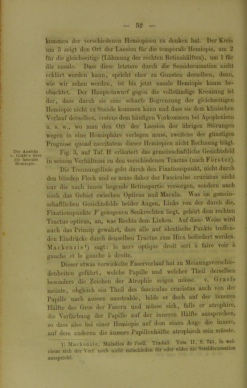 kommen der verschiedenen Hemiopieen zu denken hat. Der Kreis um 3 zeigt den Ort der Laesion für die temporale Hemiopie, hin 2 für die gleichseitige (Lähmung der rechten Retinahälften), um 1 für die nasale. Dass diese letztere durch die Semidecussation nicht erklärt werden kann, spricht eher zu Gunsten derselben, denn, wie wir sehen werden, ist bis jetzt nasale Hemiopie kaum be- obachtet. Der Haupteinwurf gegen die vollständige Kreuzung ist der, dass durch sie eine scharfe Begrenzung der gleichseitigen Hemiopie nicht zu Stande kommen kann und dass sie dem klinischen Verlauf derselben, erstens dem häufigen Vorkommen bei Apoplexieen u. s. w., wo man den Ort der Laesion der übrigen Störungen wegen in eine Hemisphäre verlegen muss, zweitens der günstigen Prognose quoad caecitatem dieser Hemiopien nicht Rechnung trägt. Die Ansicht ]?jg> 3 auf Taf. H erläutert das gemeinschaftliche Gesichtsfeld v. Gräfe's über o » u Li wtle in seinem Verhältniss zu den verschiedenen Tractus (nach Förster). Die Trennungslinie geht durch den Fixationspunkt, nicht durch den blinden Fleck und es muss daher der Fasciculus cruciatus nicht nur die nach innen liegende Retinapartie versorgen, sondern auch noch das Gebiet zwischen Opticus und Macula. Was im gemein- schaftlichen Gesichtsfelde beider Augen, Links von der durch die, Fixationspunkte F gezogenen Senkrechten liegt, gehört dem rechten Tractus opticus, an, was Rechts dem Linken. . Auf diese Weise wird auch das Princip gewahrt, dass alle auf identische Punkte treffen- • den Eindrücke durch denselben Tractus zum Hirn befördert werden. Mackenzie1) sagt: le nerv optique droit sert ä faire voir ä gauche et le gauche ä droite. Dieser etwas verwickelte Faserverlauf hat zu Meinungsverschie- denheiten geführt, welche Papille und welcher Theil derselben besonders die Zeichen der Atrophie zeigen müsse, v. Graefe meinte, obgleich ein Theil des fasciculus cruciatus auch von der Papille nach aussen, ausstrahle, bilde er doch auf der inneren Hälfte das Gros der Fasern und müsse sich, falls er atrophire, die Verfärbung der Papille auf der inneren Hälfte aussprechen, so dass also bei einer Hemiopie' auf dem einen Auge die innere, auf dem anderen die äussere Papillenhälfte atrophisch sein müsste. 1) Mackenzie, Maladies de l'oeil. Traduit. Tom. II, S. 741, in wel- chem sich der Verf. noch nicht entschieden für oder wider die Semidecussation ausspricht.