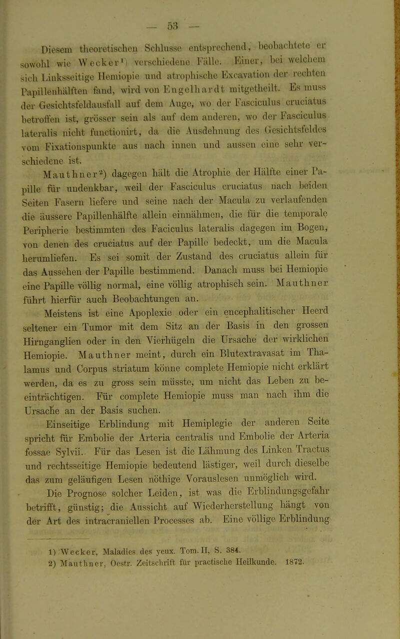 Diesem theoretischen Schlüsse entsprechend, beobachtete er sowolü wie Wecker1) verschiedene Fälle. Einer, bei welchem >ich Linksseitige Hemiopie und atrophische Excavation der rechten Papillenhälften fand, wird von Engelhardt mitgetheilt. Es muss der Gesichtsteldausfall auf dem Auge, wo der Fasciculus cruciatus betroffen ist, grösser sein als auf dem anderen, wo der Fasciculus lateralis nicht functionirt, da die Ausdehnung des Gesichtsfeldes vom Fixationspunkte aus nach innen und aussen eine sehr ver- schiedene ist. Mauthner'2) dagegen hält die Atrophie der Hälfte einer Pa- pille für undenkbar, weil der Fasciculus cruciatus nach beiden Seiten Fasern liefere und seine nach der Macula zu verlaufenden die äussere Papillenhälfte allein einnähmen, die für die temporale Peripherie bestimmten des Faciculus lateralis dagegen im Bogen, von denen des cruciatus auf der Papille bedeckt, um die Macula herumliefen. Es sei somit der Zustand des cruciatus allein für das Aussehen der Papille bestimmend. Danach muss bei Hemiopie eine Papille völlig normal, eine völlig atrophisch sein. Mauthner führt hierfür auch Beobachtungen an. Meistens ist eine Apoplexie oder ein eucephalitischer Heerd seltener ein Tumor mit dem Sitz an der Basis in den grossen Hirnganglien oder in den Vierhügeln die Ursache der wirklichen Hemiopie. Mauthner meint, durch ein Blutextravasat im Tha- lamus und Corpus striatum könne complete Hemiopie nicht erklärt werden, da es zu gross sein müsste, um nicht das Leben zu be- einträchtigen. Für complete Hemiopie muss man nach ihm die Ursacne an der Basis suchen. Einseitige Erblindung mit Hemiplegie der anderen Seite spricht für Embolie der Arteria centralis und Embolie der Arteria fossae Sylvii.- Für das Lesen ist die Lähmung des Linken Tractus und rechtsseitige Hemiopie bedeutend lästiger, weil durch dieselbe das zum geläufigen Lesen nöthige Vorauslesen unmöglich wird. Die Prognose solcher Leiden, ist was die Erblindungsgefahr betrifft, günstig; die Aussicht auf Wiederherstellung hängt von der Art des intracraniellen Processes ab. Eine völlige Erblindung 1) Wecker, Maladies des yeux. Tom.II, S. 384. 2) Mauthner, Oestr. Zeitschrift für practische Heilkunde. 1872.