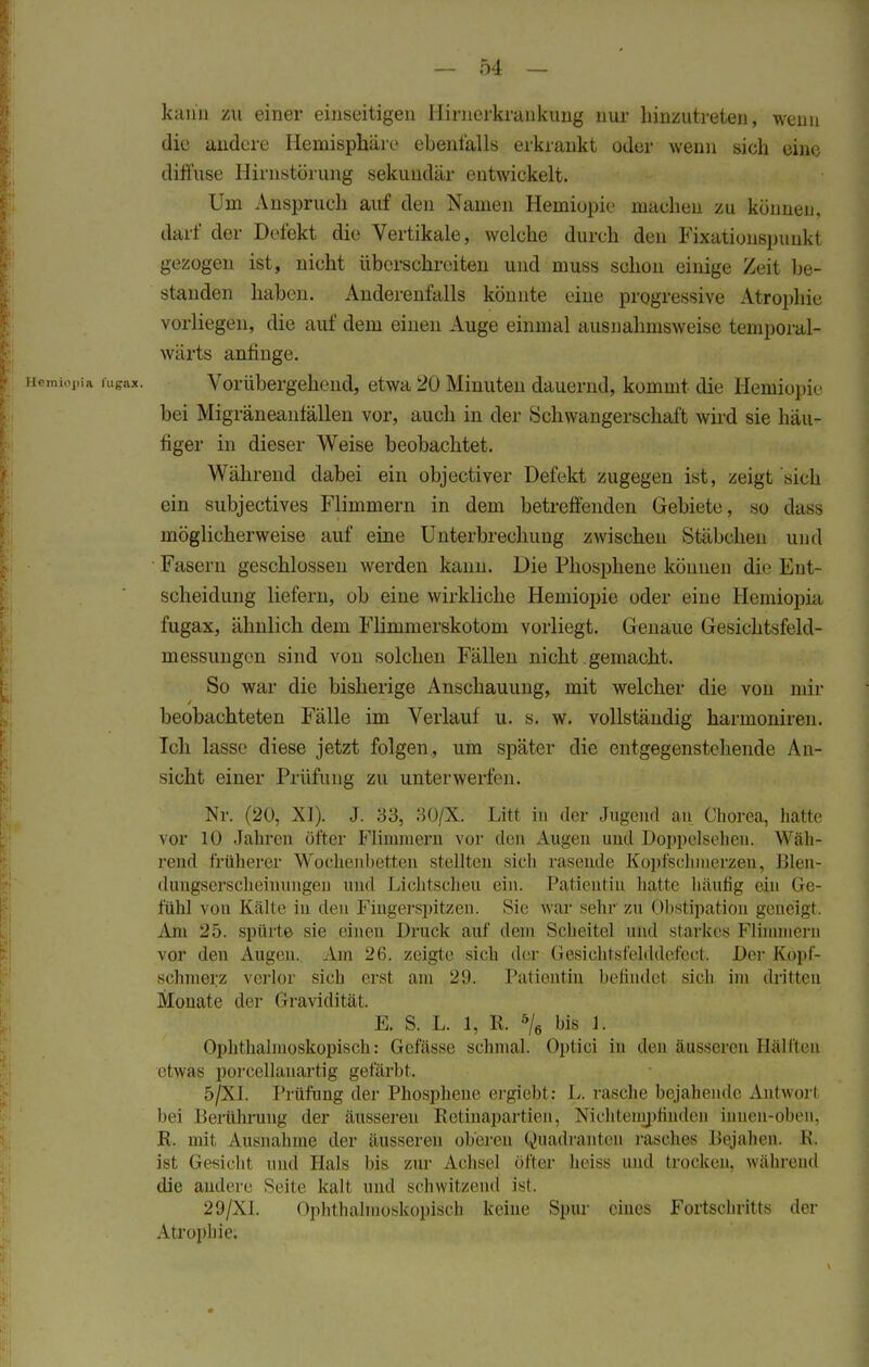 kann zu einer einseitigen Hirnerkrankung nur hinzutreten, wenn die andere Hemisphäre ebenfalls erkrankt oder wenn sich eine diffuse Hirnstörung sekundär entwickelt. Um Anspruch auf den Namen Hemiopie machen zu können, darf der Defekt die Vertikale, welche durch den Fixationspunkt gezogen ist, nicht überschreiten und muss schon einige Zeit be- standen haben. Anderenfalls könnte eine progressive Atrophie vorliegen, die auf dem einen Auge einmal ausnahmsweise temporal- wärts anfinge. Hemiopia fugax. Vorübergehend, etwa 20 Minuten dauernd, kommt die Hemiopie bei Migräneaniällen vor, auch in der Schwangerschaft wird sie häu- figer in dieser Weise beobachtet. Während dabei ein objectiver Defekt zugegen ist, zeigt sieh ein subjectives Flimmern in dem betreffenden Gebiete, so dass möglicherweise auf eine Unterbrechung zwischen Stäbchen und Fasern geschlossen werden kann. Die Phosphene können die Ent- scheidung liefern, ob eine wirkliche Hemiopie oder eine Hemiopia fugax, ähnlich dem Flimmerskotom vorliegt. Genaue Gesiehtsfcld- inessungen sind von solchen Fällen nicht gemacht. So war die bisherige Anschauung, mit welcher die von mir beobachteten Fälle im Verlauf u. s. w. vollständig harinoniren. Ich lasse diese jetzt folgen, um später die entgegenstehende An- sicht einer Prüfung zu unterwerfen. Nr. (20, XI). J. 33, 30/X. Litt in der Jugend an Chorea, hatte vor 10 Jahren öfter Flimmern vor den Augen und Doppelsehen. Wah- rend früherer Wochenbetten stellten sich rasende Kopfschmerzen, Blen- dungserscheinungen und Lichtscheu ein. Patientin hatte häufig ein Ge- fühl von Kälte in den Fingerspitzen. Sie war sehr zu Obstipation geneigt. Am 25. spürte sie einen Druck auf dem Scheitel und starkes Flimmern vor den Augen. Am 26. zeigte sich der Gesiohtsfelddefcct. Der Kopf- schmerz verlor sieh erst am 25. Patientin befindet sich im dritten Monate der Gravidität, E. S. L. 1, R. 5/6 bis 1; Ophthalmoskopisch: Gefasse schmal. Optici in den äusseren Hallten etwas porcellauartig gefärbt. 5 [XL Prüfung der Phosphene ergiebt : L. rasche bejahende Antwort bei Berührung der äusseren Retinapartien, Nichtempfinden inneii-oben, R. mit Ausnahme der äusseren oberen Quadranten rasches Bejahen. M. ist Gesicht und Hals bis zur Achsel öfter heiss und trocken, während die andere Seite kalt und schwitzend ist. 29/X1. Ophthalmoskopisch Keine Spur eines Fortschritts der Atrophie.