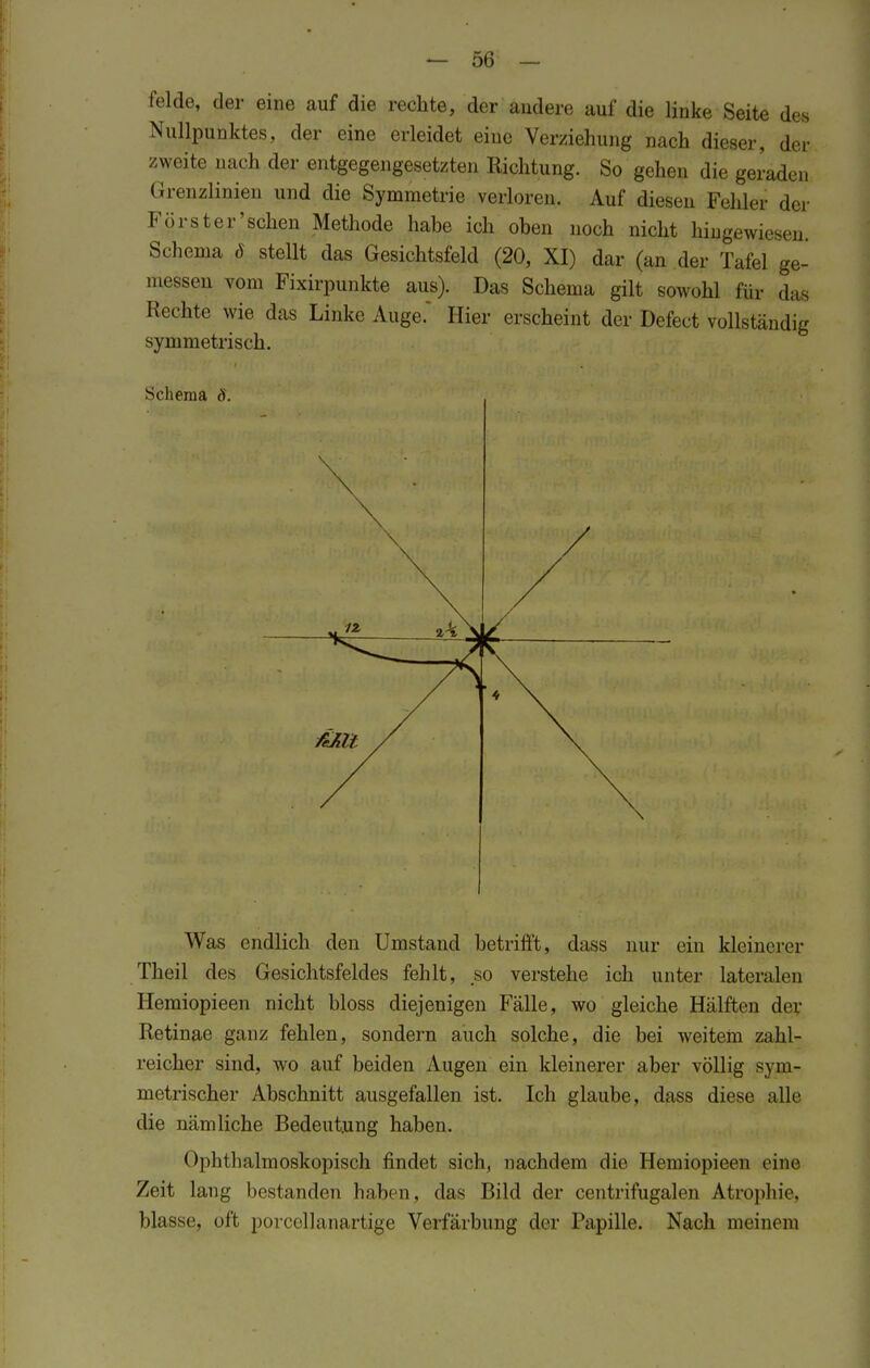 felde, der eine auf die rechte, der andere auf die linke Seite des Nullpunktes, der eine erleidet eine Verziehung nach dieser, der zweite nach der entgegengesetzten Richtung. So gehen die geraden Grenzlinien und die Symmetrie verloren. Auf diesen Fehler der Förster'sehen Methode habe ich oben noch nicht hingewiesen. Schema ö stellt das Gesichtsfeld (20, XI) dar (an der Tafel ge- messen vom Fixirpunkte aus). Das Schema gilt sowohl für das Hechte wie das Linke Auge.' Hier erscheint der Defect vollständig symmetrisch. Was endlich den Umstand betrifft, dass nur ein kleinerer Theil des Gesichtsfeldes fehlt, so verstehe ich unter lateralen Hemiopieen nicht bloss diejenigen Fälle, wo gleiche Hälften der Retinae ganz fehlen, sondern auch solche, die bei weitem zahl- reicher sind, wo auf beiden Augen ein kleinerer aber völlig sym- metrischer Abschnitt ausgefallen ist. Ich glaube, dass diese alle die nämliche Bedeutung haben. Ophthalmoskopisch findet sich, nachdem die Hemiopieen eine Zeit lang bestanden haben, das Bild der centrifugalen Atrophie, blasse, oft porcellanartige Verfärbung der Papille. Nach meinem