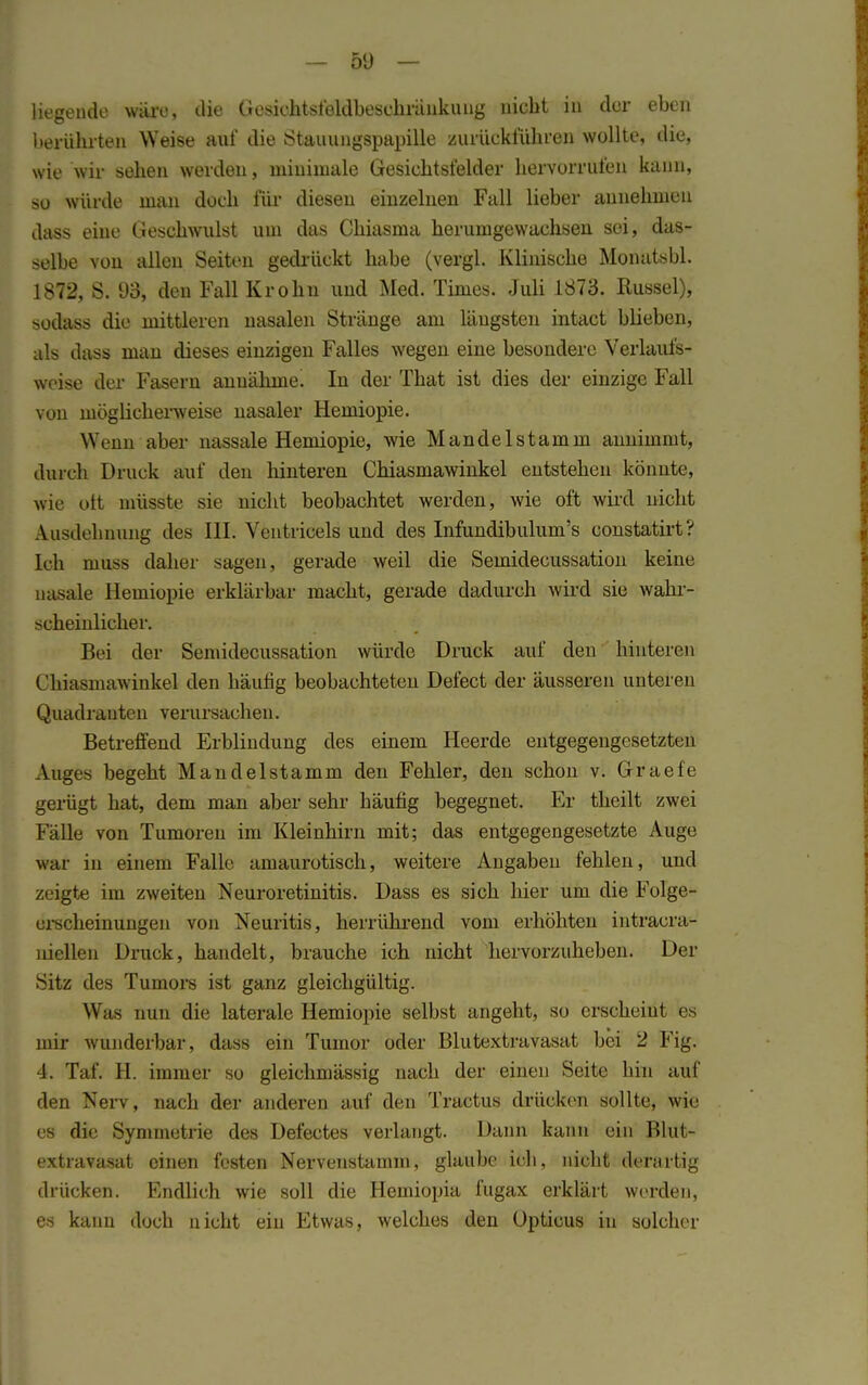 liegende wäre, die Gesichtsfeldbesehränkung BW&t in der eben berührten Weise auf die Stauungspapille zurückführen wollte, die, wie wir sehen werden, minimale Gesichtsfelder hervorrufen kann, so würde man doch für diesen einzelnen Fall lieber annehmen dass eine Geschwulst um das Chiasma herumgewachsen sei, das- selbe von allen Seiten gedrückt habe (vergl. Klinische Monatsbl. 1872, S. 93, den Fall Krohn und Med. Times. Juli 1873. Rüssel), sodass die mittleren nasalen Stränge am längsten intact blieben, als dass man dieses einzigen Falles wegen eine besondere Verlaufs- woise der Fasern annähme! In der That ist dies der einzige Fall von möglicherweise nasaler Hemiopie. Wenn aber nassale Hemiopie, wie Mandel stamm annimmt, durch Druck auf den hinteren Chiasmawinkel entstehen könnte, wie ott müsste sie nicht beobachtet werden, wie oft wird nicht Ausdehnung des III. Ventricels und des Infundibulum's constatirt? Ich muss daher sagen, gerade weil die Semidecussation keine nasale Hemiopie erklärbar macht, gerade dadurch wird sie wahr- scheinlicher. Bei der Semidecussation würde Druck auf den hinteren Chiasmawinkel den häufig beobachteten Defect der äusseren unteren Quadranten verursachen. Betreffend Erblindung des einem Heerde entgegengesetzten Auges begeht Mandelstamm den Fehler, den schon v. Graefe gerügt hat, dem man aber sehr häufig begegnet. Er theilt zwei Fälle von Tumoren im Kleinhirn mit; das entgegengesetzte Auge war in einem Falle amaurotisch, weitere Angaben fehlen, und zeigte im zweiten Neuroretinitis. Dass es sich liier um die Folge- erscheinungen von Neuritis, herrührend vom erhöhten intracra- niellen Druck, handelt, brauche ich nicht hervorzuheben. Der Sitz des Tumors ist ganz gleichgültig. Was nun die laterale Hemiopie selbst angeht, so erscheint es mir wunderbar, dass ein Tumor oder Blutextravasat bei 2 Fig. 4. Taf. H. immer so gleichmässig nach der einen Seite hin auf den Nerv, nach der anderen auf den Tractus drücken sollte, wie es die Symmetrie des Defectes verlangt. Dann kann ein Blut- extravasat einen festen Nervenstamm, glaube ich, nicht derartig drücken. Endlich wie soll die Hemiopia fugax erklärt werden, es kann doch nicht ein Etwas, welches den Opticus in solcher