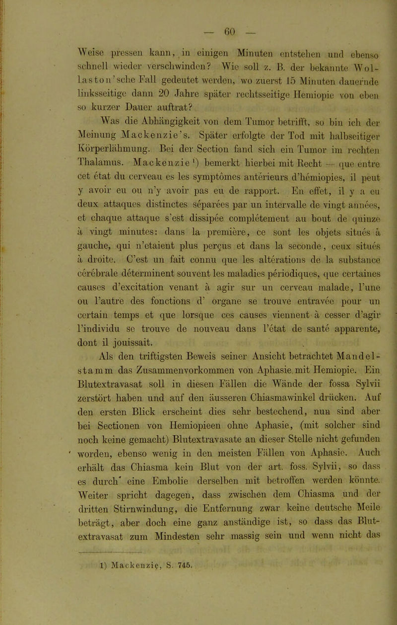 Weise pressen kann, in einigen Minuten entstellen und ebenso schnell wieder verschwinden? Wie soll z. B. der bekannte Wol- las ton'sehe Fall gedeutet werden, wo zuerst 15 Minuten dauernde linksseitige dann 20 Jahre später rechtsseitige Heniiopie von eben so kurzer Dauer auftrat? Was die Abhängigkeit von dem Tumor betrifft, so bin ich der Meinung Mackenzie's. Später erfolgte der Tod mit halbseitiger Körperlähmung. Bei der Sectiou fand sich ein Tumor im rechten Thalamus. Mackenzie1) bemerkt hierbei mit Recht — <pie entre cet etat du cerveau es les symptomes anterieurs d'hemiopies, il peut y avoir eu ou n'y avoir pas eu de rapport. En effet, il y a eu deux attaques distinetes separees par un intervalle de vingt annees, et chaque attaque s'est dissipee completement au bout de quinze ä vingt minutes: dans la premiere, ce sont les objets situes ä gauche, qui n'etaient plus percus et dans la seconde, ceux situes ä droite. C'est un fait connu que les alterations de la substance cerebrale determinent souvent les maladies periodiques, que certaines causes d'excitation venant ä agir sur un cerveau malade, l'une ou l'autre des fonetions d' organe se trouve entravee pour un certain temps et que lorsque cos causes viennent ä cesser d'agir Tindividu se trouve de nouveau dans l'etat de sante apparente, dont il jouissait. Als den triftigsten Beweis seiner Ansicht betrachtet Mandel- stamm das Zusammenvorkommen von Aphasie, mit Hemiopie. Ein Blutextravasat soll in diesen Fällen die Wände der fossa Sylvii zerstört haben und auf den äusseren Chiasmawinkel drücken. Auf den ersten Blick erscheint dies sehr bestechend, nun sind aber bei Sectionen von Hemiopieen ohne Aphasie, (mit solcher sind noch keine gemacht) Blutextravasate an dieser Stelle nicht gefunden worden, ebenso wenig in den meisten Fällen von Aphasie. Auch erhält das Chiasma kein Blut von der art. foss. Sylvii. so dass es durch' eine Embolie derselben mit betroffen werden könnte. Weiter spricht dagegen, dass zwischen dem Chiasma und der dritten Stirnwindung, die Entfernung zwar keine deutsche Meile beträgt, aber doch eine ganz anständige ist, so dass das Blut- extravasat zum Mindesten sehr massig sein und wenn nicht das 1) Mackenzie, S. 746.