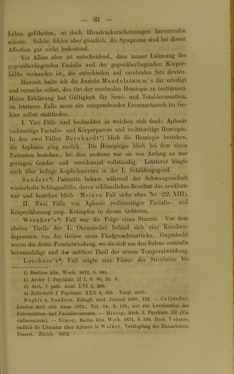 Leben gefährden, so doch Hirndruckerscheinungen hervorrufen müsste. Solche fehlen aber gänzlich, die Symptome sind bei dieser Affection gar nicht bedeutend. Vor Allem aber ist entscheidend, dass immer Lähmung des gegenüberliegenden Facialis und der gegenüberliegenden Körper- hälfte vorhanden ist, die entschieden auf cerebralen Sitz deuten. Hiermit halte ich die Ansicht Mandelstamm's für erledigt und versuche selbst, den Ort der cerebralen Hemiopie zu bestimmen. Meine Erklärung hat Gültigkeit für Semi- und Totaldecussation, iui letzteren Falle muss ein entsprechender Faseraustausch im Ge- hirn selbst stattfinden. I. Vier Fälle sind beobachtet in welchen sich fand: Aphasie rechtseitige Facialis- und Körperparese und rechtsseitige Hemiopie. In den zwei Fällen Bernhardt1)' blieb die Hemiopie bestehen, die Asphasie ging zurück. Die Hemiplegie blieb bei dem einen Patienten bestehen, bei dem anderen war sie von Anfang an nur geringen Grades und verschwand vollständig. Letzterer klagte auch über heftige Kopfschmerzen in der L. Schläfengegend. Sanders2) Patientin bekam wahrend der Schwangerschaft wiederholte Schlaganfälle, deren schliessliches Resultat das erwähnte war und bestehen blieb. Meinen Fall siehe oben Nr. (22, XIII). II. Zwei Fälle von Aphasie rechtsseitiger Facialis- und Körperlähmung resp. Krämpfen in diesen Gebieten. ^Wernher's3) Fall war die Folge eines Sturzes. Vor dem oberen Theile der L. Ohrmuschel befand sich eine Knochen- depression von der Grösse eines Fünfgroschenstücks. Gequetscht waren die dritte Frontalwindung, wo sie sich um den Sulcus centralis herumschlägt und der mittlere Theil der ersten Temporalwinduug. Loechner's4) Fall zeigte eine Fissur des Stirnbeins bis 1) Berliner klin. Woch. 1872, S. 381. • 2) Archiv f. Psychiatr. II 1, S. 60, Nr. 9. 3) Arch. f. path. Anat. LVI 3, 289. 4) Zeitschrift f. Psychiatr. XXX 6, 635. Vergl. noch: Beghie u. Sanders, Edingb. med. Journal 1866, 122. — Caliender, London med. chir. trans. 1871, Vol. 54, S. 133, nur zur Localisation des Extremitäten-und Facialiscentrums. — Hitzig, Arch. f. Psychiatr. III (Fa- cialiscentrum). — Simon, Berlin, klin. Woch. 1871, S. 598. Beob. V ebenso, endlich die Literatur über Aphasie in Walker, Verstopfung der Hirnarterien. Dissert. Zürich. 1872. '