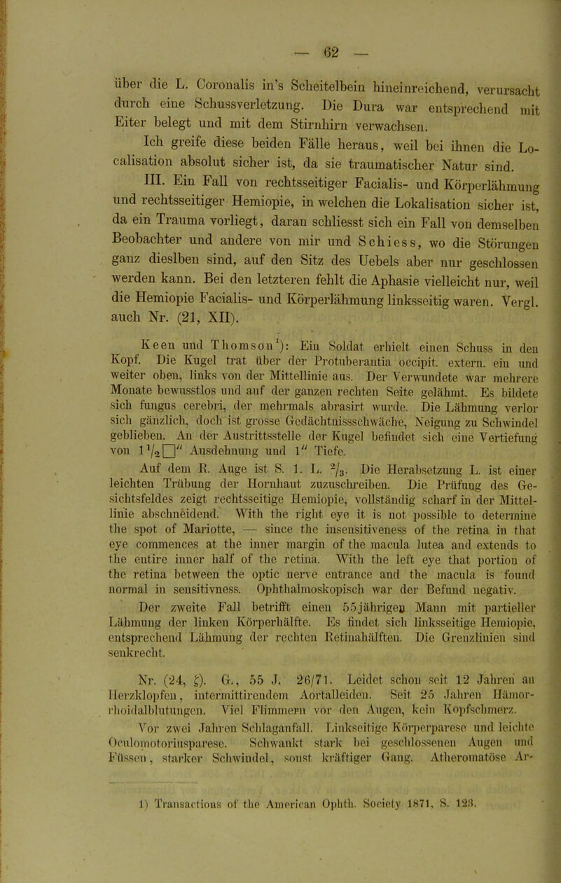 über die L. Coronalis in's Scheitelbein hineinreichend, verursacht durch eine Schussverletzung. Die Dura war entsprechend mit Eiter belegt und mit dem Stirnhirn verwachsen. Ich greife diese beiden Fälle heraus, weil bei ihnen die Lo- calisation absolut sicher ist, da sie traumatischer Natur sind. III. Ein Fall von rechtsseitiger Facialis- und Körperlähmung und rechtsseitiger Hemiopie, in welchen die Lokalisation sicher ist, da ein Trauma vorliegt, daran schliesst sich ein Fall von demselben Beobachter und andere von mir und Schiess, wo die Störungen ganz dieslben sind, auf den Sitz des Uebels aber nur geschlossen werden kann. Bei den letzteren fehlt die Aphasie vielleicht nur, weil die Hemiopie Facialis- und Körperlähmung linksseitig waren. Vergl. auch Nr. (21, XII). Keen und Thomson1): Ein Soldat erhielt einen Schuss in den Kopf. Die Kugel trat über der Protnberantia oeeipit. extern, ein und weiter oben, links von der Mittellinie aus. Der Verwundete war mehrere Monate bewusstlos und auf der ganzen rechten Seite gelähmt. Es bildete sich fungus cerebri, der mehrmals abrasirt wurde. Die Lähmung verlor sich gänzlieb, doch i-t grosse Gedächtüissschwäche, Neigung zu Schwindel gebliehen. An der Austrittsstelle der Kugel befindet sich' eine Vertiefung von lVaD Ausdehnung und \ Tiefe. Auf dem R. Auge ist S. 1. L. 2/3. Die Herabsetzung L. ist einer leichten Trübung der Hornhaut zuzuschreiben. Die Prüfuug des Ge- sichtsfeldes zeigt rechtsseitige Hemiopie, vollständig scharf in der Mittel- linie abschneidend. With the right eye it is not possible to determine the spot of Mariotte, — siuee the insensitiveuess of the retina in fchat eye commences at the inner margin of the macula lutea and extends to the entire inner half of the retina. With the left eye thäi portion of the retina between the optic nerve entrance and the inacula is foünd nonnal in sensitivness. Ophthalmoskopisch war der Befund negativ. Der zweite Fall betrifft einen 55jährige» Mann mit partieller Lähmuug der linken Körperhälfte. Es findet sich linksseitige. Hemiopie. entsprechend Lähmung der rechten Retiuahälften. Die Grenzlinien sind senkrecht. Nr. (24, £). G., 55 J. 26/71. Leidet schon seit 12 Jahren' an Herzklopfen, intermittirendem Aortalleiden. Seit 25 Jahren Hämor- rhoidalblutungen. Viel Flimmern vor den Augen, kein Kopfschmerz Vor zwei .Jahren Schlaganfall, Linkseitige Körperparese und leichte OculomotoriUSparese. Schwank! starb bei geschlossenen Augen und Füssen, starker Schwindel, sonst kräftiger Gang. Atheromatöse Ar» 1) Transaetions of the American Ophtli. Society 1871, S. 123.