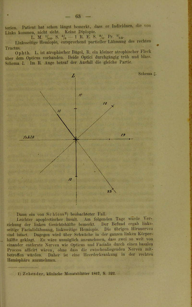 terien. Patient hat schon längst bemerkt, dass er Individuen, die von Link-; kommen, nicht sieht. Keine Diplopie. l. m. Vöo- s: 6/ö -1 R- E- s. */«• Pr. '/,». Linksseitige Hemiopie, entsprechend partieller Lähmung des rechten Tractus. _ Ophth. L. ist atrophischer Bügel, R. ein kleiner atrophischer Fleck über dem Opticus vorhanden. Beide Optici durchgängig trüb und blass. Schema 5. Im R. Auge betraf der Ausfall die gleiche Partie. T Schema £. fehlt Dann ein von Schiess2) beobachteter Fall. Leichter apoplectischer Insult. Am folgenden Tage würde Ver- ziehung der linken Gesichtshälfte bemerkt. Der Befund ergab links- seitige Facialislähmuug, linksseitige Hemiopie. Die übrigen Hirnuerven mikI intact. Dagegen wird über Schwäche in der ganzen linken Körper- hälfte geklagt. Es wäre unmöglich anzunehmen, dass zwei so weit von einander entfernte Nerven wie Opticus und Facialis durch einen basalen Process afficirt wären, ohne dass die zwischeuliegenden Nerven mit- betroffen würden. Daher ist eine Heerderkrankung in der rechten Hemisphäre anzunehmen.