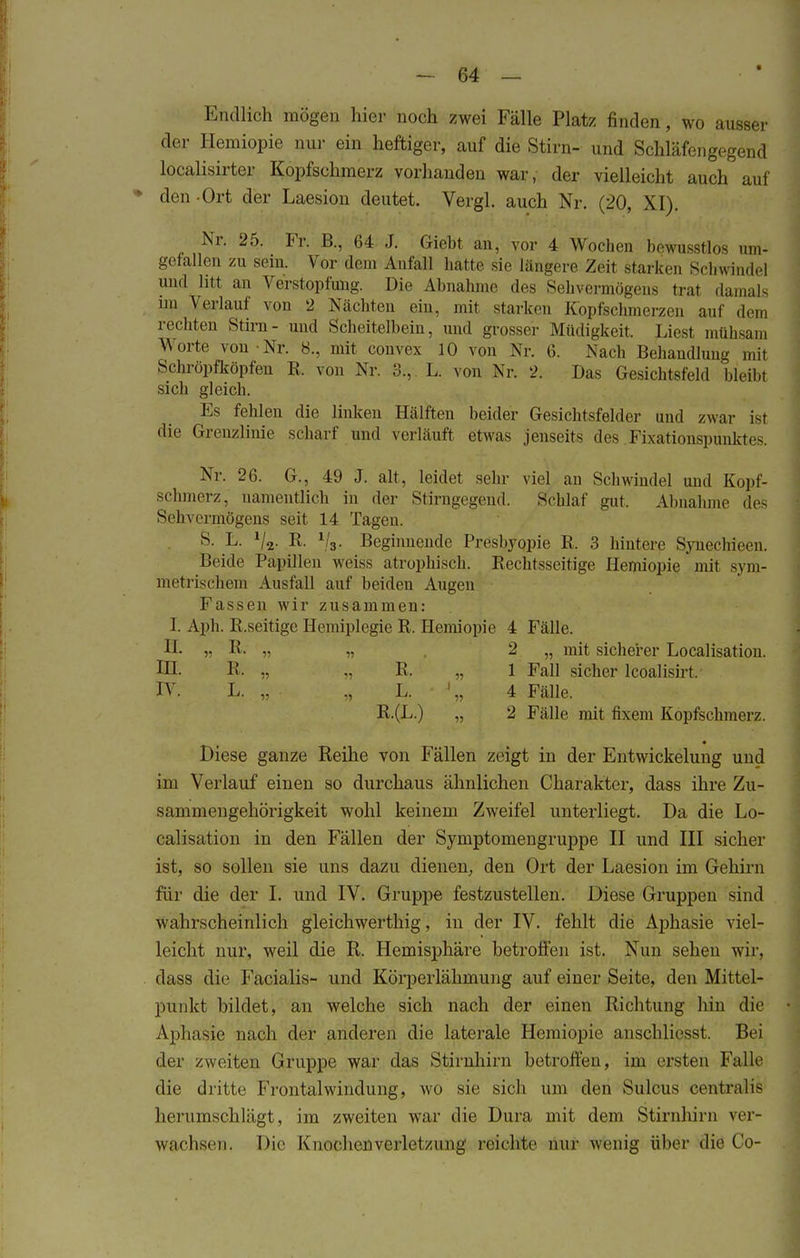 Endlich mögen hier noch zwei Fälle Platz finden, wo ausser der Hemiopie nur ein heftiger, auf die Stirn- und Schläfengegend localisirter Kopfschmerz vorhanden war, der vielleicht auch auf • den -Ort der Laesion deutet. Vergl. auch Nr. (20, XI). Nr. 25. Fr. B., 64 J. Giebt an, vor 4 Wochen bewusstlos um- gefallen zu sein. Vor dem Anfall hatte sie längere Zeit starken Schwindel und litt an Verstopfimg. Die Abnahme des Sehvermögens trat damals im A erlauf von 2 Nächten ein, mit starken Kopfschmerzen auf dem rechten Stirn- und Scheitelbein, und grosser Müdigkeit. Liest mühsam Worte von Nr. 8., mit convex 10 von Nr. 6. Nach Behandlung mit Sehröpfköpfen B. von Nr. 3., L. von Nr. 2. Das Gesichtsfeld bleibt sich gleich. Es fehlen die linken Hälften beider Gesichtsfelder und zwar ist die Grenzlinie scharf und verläuft etwas jenseits des Fixationspunktes. Nr. 26. G., 49 J. alt, leidet sehr viel an Schwindel und Kopf- schmerz, namentlich in der Stirngegend. Schlaf gut, Abnahme des Sehvermögens seit 14 Tagen. S. L. V2- R. l/s- Beginnende Presbyopie E. 3 hintere SynecHeen. Beide Papillen weiss atrophisch. Bechtsseitige Hemiopie mit sym- metrischem Ausfall auf beiden Augeu Fassen wir zusammen: 1. Aph. P.seitige Hemiplegie B. Hemiopie 4 Fälle. II. „ B. n v 2 „ mit sicherer Localisation. IH- B.. „ .. B. „ 1 Fall sicher lcoalisirt. IV. L. „ • „ L. • '„ 4 Fälle. E.(L.) „ 2 Fälle mit fixem Kopfschmerz. Diese ganze Reihe von Fällen zeigt in der Entwickelung und im Verlauf einen so durchaus ähnlichen Charakter, dass ihre Zu- sammengehörigkeit wohl keinem Zweifel unterliegt. Da die Lo- calisation in den Fällen der Symptomengruppe II und III sicher ist, so sollen sie uns dazu dienen, den Ort der Laesion im Gehirn für die der I. und IV. Gruppe festzustellen. Diese Gruppen sind wahrscheinlich gleichwertig, in der IV. fehlt die Ajmasie viel- leicht nur, weil die R. Hemisphäre betroffen ist. Nun sehen wir, dass die Facialis- und Körperlähmung auf einer Seite, den Mittel- punkt bildet, an welche sich nach der einen Richtung hin die Aphasie nach der anderen die laterale Hemiopie anschliesst. Bei der zweiten Gruppe war das Stirnhirn betroffen, im ersten Falle die dritte Frontalwindung, wo sie sich um den Sulcus centralis herumschlägt, im zweiten war die Dura mit dem Stirnhirn ver- wachsen. Die Knochenverletzung reichte mir wenig über die Co-