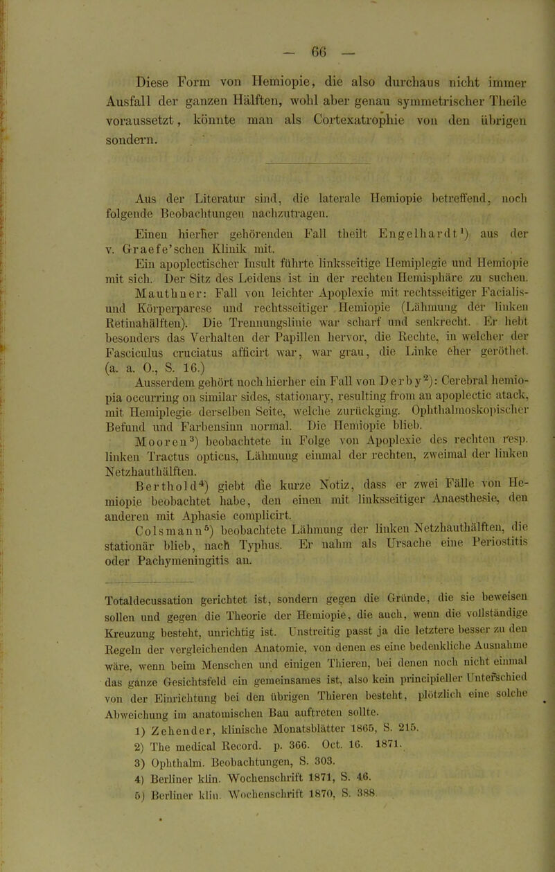 Diese Form von Hemiopie, die also durchaus nicht immer Ausfall der ganzen Hälften, wohl aher genau symmetrischer Theile voraussetzt, könnte man als Cortexatrophie von den ührigen sondern. Aus der Literatur sind, die laterale Hemiopie betreffend, noch folgende Beobachtungen nachzutragen. Einen hierher gehörenden Fall theilt Engelhardt1) aus der v. Graef e'scheu Klinik mit. Ein apoplectischef Insult führte linksseitige Hemiplegie und Hemiopie mit sich. Der Sitz des Leidens ist in der rechten Hemisphäre zu suchen. Mauthner: Fall von leichter Apoplexie mit rechtsseitiger Farial is- und Körperparese und rechtsseitiger Hemiopie (Lähmung der linken Retiuahälften). Die Trennungsliuie war scharf und senkrecht. Er liebt besonders das Verhalten der Papillen hervor, die Rechte, in welcher der Fasciculus cruciatus afficirt war, war grau, die Linke eher geröthet. (a. a. 0., S. 16.) Ausserdem gehört noch hierher ein Fall von Derby2): Cerebral liemio- pia occurring on similar sicles, stationary, resulting from an apoplectic atack, mit Hemiplegie derselben Seite, welche zurückging. Ophthalmoskopischer Befund und Farbensinn normal. Die Hemiopie blieb. Mooren3) beobachtete in Folge von Apoplexie des rechten resp. Indien Tractus opticus, Lähmung einmal der rechten, zweimal der linken Netzhauthälften. Berthold4) giebt die kurze Notiz, dass er zwei Fälle von He- miopie beobachtet habe, den einen mit linksseitiger Anaesthesin den anderen mit Aphasie complicirt. Colsmann5) beobachtete Lähmung der linken Netzhauthälftcn, die stationär blieb, nach Typhus. Er nahm als Ursache eine Periostitis oder Pachymeningitis an. Totaldecussation gerichtet ist, sondern gegen die Gründe, die sie beweisen sollen und gegen die Theorie der Hemiopie, die auch, wenn die vollständige Kreuzung besteht, unrichtig ist. Unstreitig passt ja die letztere besser zu den Regeln der vergleichenden Anatomie, von denen es eine bedenkliche Ausnahme wäre, wenn beim Menschen und einigen Thieren, bei denen noch nicht einmal das ganze Gesichtsfeld ein gemeinsames ist, also kein principieller Unterschied von der Einrichtung bei den übrigen Thieren besteht, plötzlich eine solche Abweichung im anatomischen Bau auftreten sollte. 1) Zehender, klinische Monatsblätter 1865, S. 215. 2) The medical Record. p. 366. Oct. 16. 1871. 3) Ophthalm. Beobachtungen, S. 303. 4) Berliner klin. Wochenschrift 1871, S. 46. 5) Berliner klin. Wochenschrift 1870, S. 388.