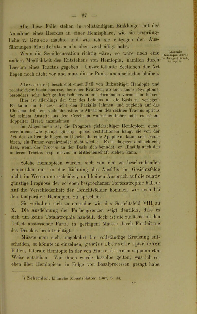 Alle diese Fälle stehen in vollständigem Einklänge mit der Annahme eines Heerdes in einer Hemisphäre, wie sie ursprüng- liche v. Graefe machte und wie ich sie entgegen den Aus- führungen Mandelstamm's oben vertheidigt habe. Wenn die Semidecussation richtig wäre, so wäre noch eine HeJ^e*da andere Möglichkeit des Entstehens von Hemiopie, nämlich durch Lel Atrophie!1 Laesion eines Tractus gegeben. Unzweifelhafte Sectionen der Art liegen noch nicht vor und muss dieser Punkt unentschieden bleiben. Alexander1) beschreibt einen Fall von linksseitiger Hemiopie und rechtseitiger Facialisparese, bei einer Krauken, wo auch andere Symptome, besonders sein- heftige Kopfschmerzen ein Hirnleiden vermuthen Hessen. Hier ist allerdings der Sitz des Leidens an die Basis zu verlegen. Es kann ein Process nickt den Facialis lähmen und zugleich auf das Chiasma drücken, vielmehr ist eine Affection des rechten Tractus opticus bei seinem Austritt aus dem Cerebrum wahrscheinlicher oder es ist ein doppelter Heerd anzunehmen. • Im Allgemeinen ist , die Prognose gleichseitiger Hemiopieen quoad caecitatem, wie gesagt günstig, quoad restitutionem hängt sie von der Art des zu Grunde liegenden Uebels ab, eine Apoplexie kann sich resor- biren, ein Tumor verschwindet nicht wieder. Es ist dagegen einleuchtend, dass, wenn der Process an der Basis sich befindet, er allmälig auch den anderen Tractus resp. nervus in Mitleidenschaft ziehen kann. Solche Hemiopieen würden sich von den zu beschreibenden temporalen nur in der Richtung des Ausfalls im Gesichtsfelde nicht im Wesen unterscheiden, und keinen Anspruch auf die relativ günstige Prognose der so eben besprochenen Cortexatrophie haben: Auf die Verschiedenheit der Gesichtsfelder kommen wir noch bei den temporalen Hemiopien zu sprechen. Sie verhalten sich zu einander wie das Gesichtsfeld VIII zu X. Die Ausdehnung der Farbengrenzen zeigt deutlich, dass es sich um keine Totalatrophie handelt, doch ist die zunächst an den Defect anstossende Partie in geringem Maasse durch Fortleitung des Druckes beeinträchtigt. Müsste man sich umgekehrt für vollständige Kreuzung ent- scheiden, so könnte in einzelnen, ge wis s ab er sehr spärlichen Fällen, laterale Hemiopie in der von Mau delstamm supponuirten Weise entstehen. Von ihnen würde dasselbe gelten, was ich so- eben über Hemiopieen in Folge von Basalprocessen gesagt habe.