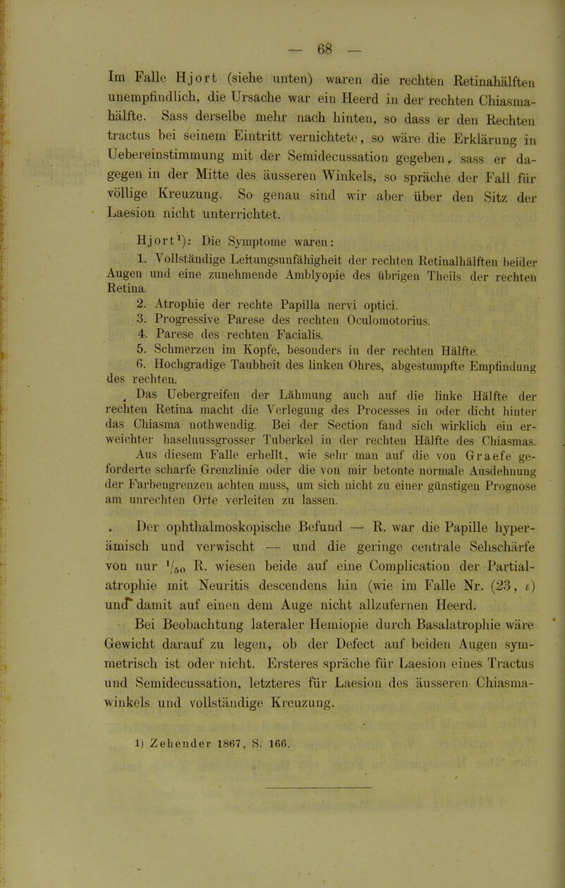 Im Falle Hjort (siehe unten) waren die rechten Retinahälften unempfindlich, die Ursache war ein Heerd in der rechten Chiasma- hälfte. Sass derselbe mehr nach hinten, so dass er den Rechten fcractus bei seinem Eintritt vernichtete, so wäre die Erklärung in Uebereinstimmung mit der Semidecussatiou gegeben,, sass er da- gegen in der Mitte des äusseren Winkels, so spräche der Kall für völlige Kreuzung. So genau sind wir aber über den Sitz der Laesion nicht unterrichtet. Hjort1): Die Symptome waren: 1. Vollständige Leitungsunfähigheit der rechten Retinalhälften beider Augen und eine zunehmende Amblyopie des übrigen Theils der rechten Retina. 2. Atrophie der rechte Papilla nervi optici. 3. Progressive Parese des rechten Oculomotorius. 4. Parese des rechten Facialis. 5. Schmerzen im Kopfe, besonders in der rechten Hälfte. R. Hochgradige Taubheit des linken Ohres, abgestumpfte Empfindung des rechten. , Das Uebergreifen der Lähmung auch auf die linke Hälfte der rechten Retina macht die Verlegung des Processes in oder dicht hinter das Chiasma nothweudig. Bei der Section fand sich wirklich ein er- weichter haselnussgrosser Tuberkel in der rechten Hälfte des Chiasmas. Aus diesem Falle erhellt, wie sein- man auf die von Graefe ge- forderte scharfe Grenzlinie oder die von mir betonte normale Ausdehnung der Farbengrenzen achten muss, um sich nicht zu eiuer günstigen Prognose am unrechten Orte verleiten zu lassen. Der ophthalmoskopische Befund — R. war die Papille hyper- ämisch und verwischt — und die geringe centrale Sehschärfe von nur *l&0 R. wiesen beide auf eine Complication der Partial- atrophie mit Neuritis descendens hin (wie im Falle Nr. (23, t) uncT damit auf einen dem Auge nicht allzufernen Heerd. Bei Beobachtung lateraler Hemiopie durch Basalatrophie wäre Gewicht darauf zu legen, ob der Defect auf beiden Augen sym- metrisch ist oder nicht. Ersteres spräche für Laesion eines Tractus und Semidecussatiou, letzteres für Laesion des äusseren Chiasma- winkels und vollständige Kreuzung.