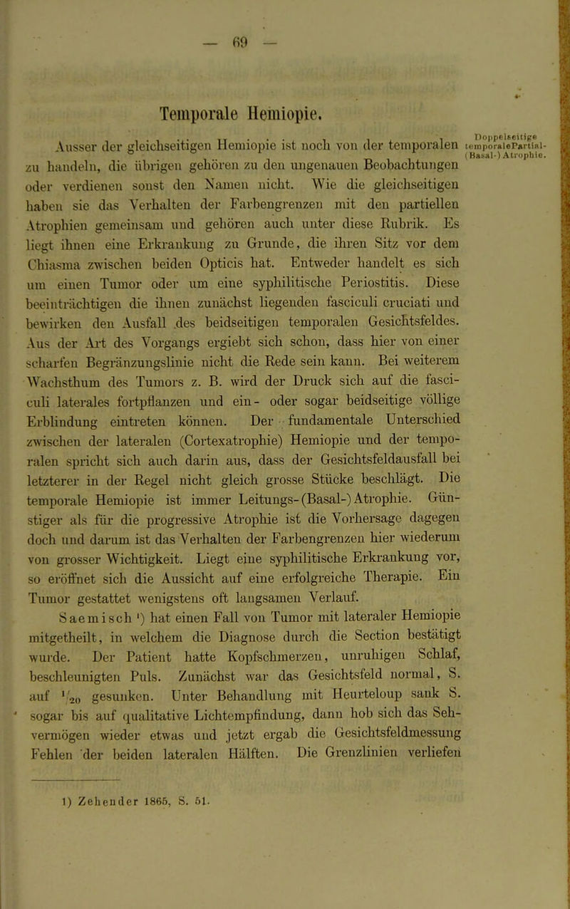 Temporale Hemiopie. . . TT . . , , i Doppelseitige -Vusser der gleichseitigen Hemiopie ist noch von der temporalen temporaiep*rtiR] ° ° r t. i i (Basal-) Atrophie zu handeln, die übrigen gehören zu den ungenauen Beobachtungen oder verdienen sonst den Namen nicht. Wie die gleichseitigen haben sie das Verhalten der Farbengrenzen mit den partiellen Atrophien gemeinsam und gehören auch unter diese Rubrik. Es liegt ihnen eine Erkrankung zu Grunde, die ihren Sitz vor dem Chiasma zwischen beiden Opticis hat. Entweder handelt es sich um einen Tumor oder um eine syphilitische Periostitis. Diese beeinträchtigen die ihnen zunächst liegenden fasciculi cruciati und bewirken den Ausfall .des beidseitigen temporalen Gesichtsfeldes. Aus der Art des Vorgangs ergiebt sich schon, dass hier von einer scharfen Begrünzungslinie nicht die Rede sein kann. Bei weiterem Wachsthum des Tumors z. B. wird der Druck sich auf die fasci- culi laterales fortpflanzen und ein- oder sogar beidseitige völlige Erblindung eintreten können. Der fundamentale Unterschied zwischen der lateralen (Cortexatrophie) Hemiopie und der tempo- ralen spricht sich auch darin aus, dass der Gesichtsfeldausfall bei letzterer in der Regel nicht gleich grosse Stücke beschlägt. Die temporale Hemiopie ist immer Leitungs-(Basal-) Atrophie. Gün- stiger als für die progressive Atrophie ist die Vorhersage dagegen doch und darum ist das Verhalten der Farbengrenzen hier wiederum von grosser Wichtigkeit. Liegt eine syphilitische Erkrankung vor, so eröffnet sich die Aussicht auf eine erfolgreiche Therapie. Ein Tumor gestattet wenigstens oft langsamen Verlauf. 8aemisch ') hat einen Fall von Tumor mit lateraler Hemiopie mitgetheilt, in welchem die Diagnose durch die Section bestätigt wurde. Der Patient hatte Kopfschmerzen, unruhigen Schlaf, beschleunigten Puls. Zunächst war das Gesichtsfeld normal, S. auf ''20 gesunken. Unter Behandlung mit Heurteloup sank S. ■ sogar bis auf qualitative Lichtempfindung, dann hob sich das Seh- vermögen wieder etwas und jetzt ergab die Gesichtsfeldmessung Fehlen der beiden lateralen Hälften. Die Grenzlinien verliefen 1) Zehcnder 1865, S. 61.