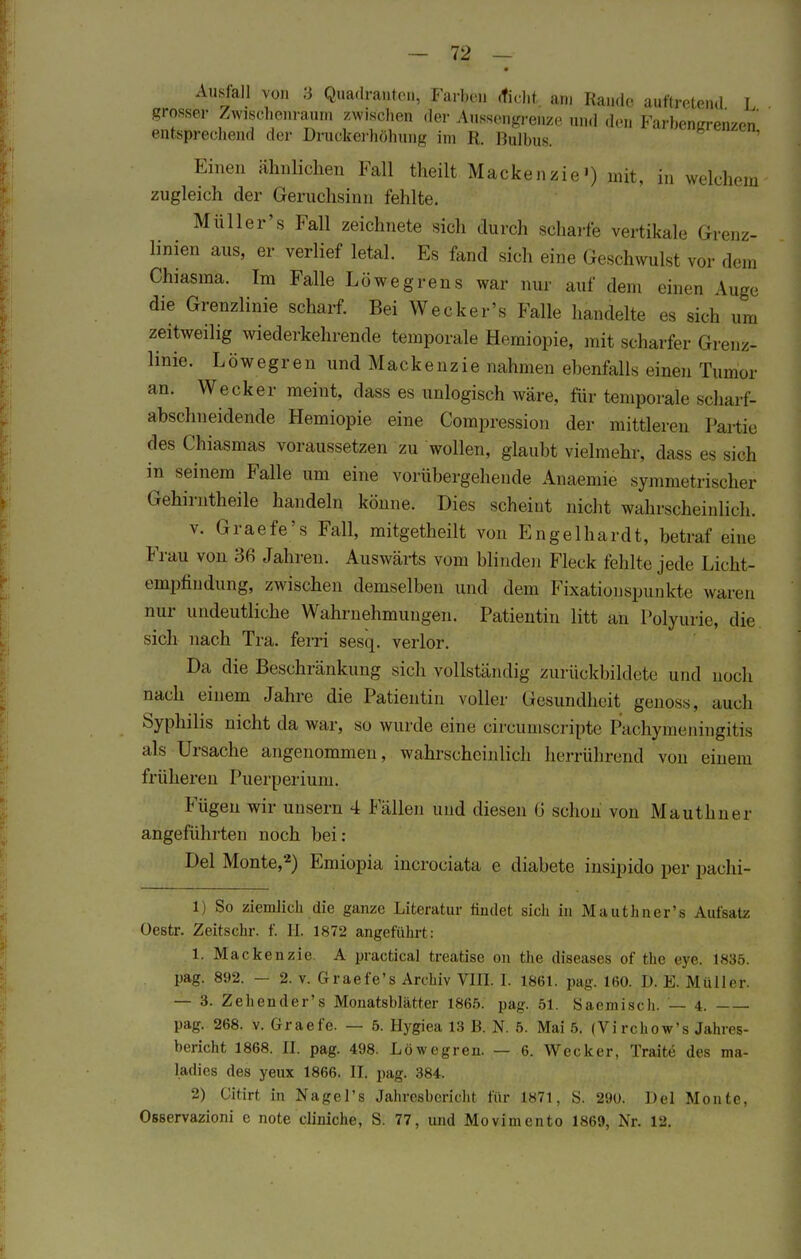 Ausfall von 3 Quadranten, Farben cticht am Ramie auftretend L grosser Zwischenraum zwischen der Aussengrenze „ |en E ai-beneren/cn entsprechend der Druckerhöhung im R. Bulbus. Einen ähnlichen Fall theilt Mackenzie') mit, in welchem zugleich der Geruchsinn fehlte. Müller's Fall zeichnete siel, durch scharfe vertikale Grenz- linien aus, er verlief letal. Es fand sich eine Geschwulst vor dem Chiasma. Im Falle Löwegrens war nur auf dem einen Auge die Grenzlinie scharf. Bei Wecker's Falle handelte es sich um zeitweilig wiederkehrende temporale Hemiopie, mit scharfer Grenz- linie. Löwegren und Mackenzie nahmen ebenfalls einen Tumor an. Wecker meint, dass es unlogisch wäre, für temporale scharf- abschneidende Hemiopie eine Compression der mittleren Partie des Chiasmas voraussetzen zu wollen, glaubt vielmehr, dass es sieh in seinem Falle um eine vorübergehende Anaenne symmetrischer Gehirntheile handeln könne. Dies scheint nicht wahrscheinlich. v. Graefe's Fall, mitgetheilt von Engelhardt, betraf eine Frau von 36 Jahren. Auswärts vom blinden Fleck fehlte jede Licht- empfindung, zwischen demselben und dem Fixationspunkte waren nur undeutliche Wahrnehmungen. Patientin litt an Polyurie, die sich nach Tra. ferri sesq. verlor. Da die Beschränkung sich vollständig zurückbildete und noch nach einem Jahre die Patientin voller Gesundheit genoss, auch Syphilis nicht da war, so wurde eine circumscripte Paehymeningitis als Ursache angenommen, wahrscheinlich herrührend von einem früheren Puerperium. Fügen wir unsern 4 Fällen und diesen 6 schon von Mauthner angeführten noch bei: Del Monte,2) Emiopia incrociata e diabete insipido per pachi- 1) So ziemlich die ganze Literatur findet sich in Mauthner's Aufsatz üestr. Zeitschr. f. H. 1872 angeführt: 1. Mackenzie A practical treatise on the diseases of the eye. 1835. pag. 892. — 2. v. Graefe's Archiv VIII. 1. 1861. pag. 160. D. E. Müller. — 3. Zehender's Monatsblätter 1865. pag. 51. Saemisch. — 4. pag. 268. v. Graefe. — 5. Hygiea 13 B. N. 5. Mai 5. (Virchow's Jahres- bericht 1868. II. pag. 498. Löwegren. — 6. Wecker, Traite des ma- ladies des yeux 1866. II. pag. 384. 2) Citirt in Nagel's Jahresbericht dir 1871, 8. 290. Del Monte, Osservazioni e note cliniche, S. 77, und Movimento 1869, Nr. 12.