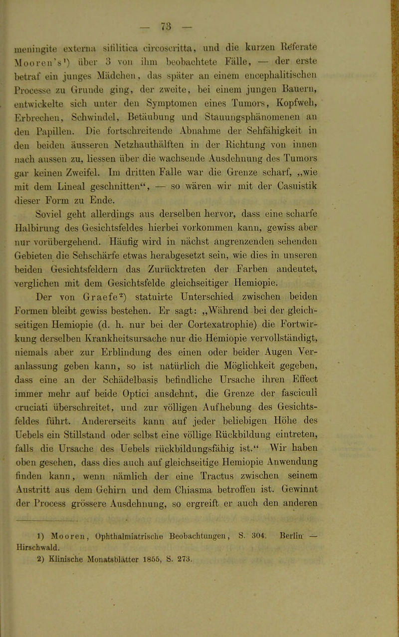 ineuingite externa sitilitica eircoseritta, und die kurzen Referate MoorenV) über 3 von ihm beobachtete Fälle, — der erste betraf ein junges Mädchen, das später an einem eucephalitischcn Processe zu Grunde ging, der zweite, bei einem jungen Bauern, entwickelte sich unter den Symptomen eines Tumors, Kopfweh, Erbrechen, Schwindel, Betäubung und Stauungsphänomeuen an den Papillen. Die fortschreitende Abnahme der Sehfähigkeit in den beiden äusseren Netzhauthälften in der Richtung von innen nach aussen zu, Hessen über die wachsende Ausdehnung des Tumors gar keinen Zweifel. Im dritten Falle war die Grenze scharf, „wie mit dem Lineal geschnitten, — so wären wir mit der Casuistik dieser Form zu Ende. Soviel geht allerdings aus derselben hervor, dass eine scharfe Ilalbirung des Gesichtsfeldes hierbei vorkommen kann, gewiss aber nur vorübergehend. Häufig wird in nächst angrenzenden sehenden Gebieten die Sehschärfe etwas herabgesetzt sein, wie dies in unseren beiden Gesichtsfeldern das Zurücktreten der Farben andeutet, verglichen mit dem Gesichtsfelde gleichseitiger Hemiopie. Der von Graefe2) statuirte Unterschied zwischen beiden Formen bleibt gewiss bestehen. Er sagt: „Während bei der gleich- zeitigen Hemiopie (d. h. nur bei der Cortexatrophie) die Fortwir- kung derselben Krankheitsursache nur die Hemiopie vervollständigt, niemals aber zur Erblindung des einen oder beider Augen Ver- anlassung geben kann, so ist natürlich die Möglichkeit gegeben, dass eine an der Schädelbasis befindliche Ursache ihren Effect immer mehr auf beide Optici ausdehnt, die Grenze der fasciculi cruciati überschreitet, und zur völligen Aufhebung des Gesichts- feldes führt. Andererseits kann auf jeder beliebigen Höhe des Uebels ein Stillstand oder selbst eine völlige Rückbildung eintreten, falls die Ursache des Uebels rückbildungsfähig ist. Wir haben oben gesehen, dass dies auch auf gleichseitige Hemiopie Anwendung finden kann, wenn nämlich der eiue Tractus zwischen seinem Austritt aus dem Gehirn und dem Chiasma betroffen ist. Gewinnt der Process grössere Ausdehnung, so ergreift er auch den anderen 1) Mooren, Ophthalmiatrische Beobachtungen, S. 304. Berlin — Hirschwald. 2) Klinische Monatsblatter 1865, ö. 273.