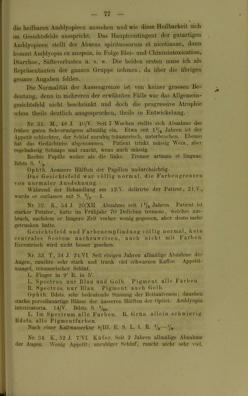 die heilbaren Amblyopieen aussehen und wie diese Heilbarkeit sich im Gesichtsfelde ausspricht. Das Hauptcoutingent der gutartigen Amblyopieen stellt der Abusus spirituosorum et nicotianae, dann kommt Aiublyo-pia ex anopsia, in Folge Blei- und Chininintoxication, Diarrhoe, Säfteverlusten u. s. w. Die beiden ersten muss ich als Repräsentanten der ganzen Gruppe nehmen, da über die übrigen genaue Angaben fehlen. Die Normalität der Aussengrenze ist von keiner grossen Be- deutung, denn in mehreren der erwähnten Fälle war das Allgemein- gesichtsfeld nicht beschränkt und doch die progressive Atrophie schon theils deutlich ausgesprochen, theils in Entwickelung. Nr. 31. M., 48 J. 10/V. Seit 7 Wochen stellte sich Abnahme des früher guten Sehvermögeiis allmälig ein. Etwa seit l1/^ Jahren ist der Appetit schlechter, der Schlaf unruhig träumerisch, unterbrochen. Ebenso bat das Gedächtniss abgenommen. Patient trinkt massig Wein, aber regelmässig Schnaps und raucht, wenn auch mässig. Rechte Pupille weiter als die linke. Tremor artuum et linguae. Bdsts S. %• Ophth. Aeussere Hälften der Papülen undurchsichtig. Das Gesichtsfeld war völlig normal, die Farbengrenzen von normaler Ausdehnung. Während der Behandlung am 12 Y. delirirte der Patient , 21 V., wurde er entlassen mit S. 2/3 — 1. Nr. K., 54 J. 20/XII. Abnahme seit 1 '/2 Jahren. Patient ist starker Potator, hatte im Frühjahr 70 Delirium tremens, welches aus- brach, nachdem er längere Zeit vorher wenig gegessen, aber desto mehr getrunken hatte. Gesichtsfeld und Farbenempfindung völlig normal, kein centrales Scotom nachzuweisen, auch nicht mit Farben. Excentrisch wird nicht besser' gesehen. Nr. 33. T., 34 J. 24/VI. Seit einigen Jahren allmälige Abnahme der Augen, rauchte sehr stark und trank viel schwarzen Kaffee. Appetit- mangel, träumerischer Schlaf. L. Finger in 9' R. in 5'. L Spectros. nur Blau und Gelb. Pigment, alle Farben. R. Spectros. nur Blau. Pigment, auch Gelb. Ophth. Bdsts. sehr bedeutende Stauung der Retinalveneu; daneben starke porcellanartige Blässe der äusseren Hälften der Optici. Amblyopia intoxicatoria. 14/V. Bdsts. S. V20. L. Im Spectrum alle Farben. R. Grün allein schwierig. Bdsts. alle Pigmentfarben. Nach einer Kaltwasserkur 8/m. E. S. L. 1. R. Vä—lA- Nr. 34. K., 52 J. 7/VI. Küfer. Seit 2 Jahren allmälige Abnahme der Augen. Wenig Appetit; unruhiger Schlaf, raucht nicht sehr viel.