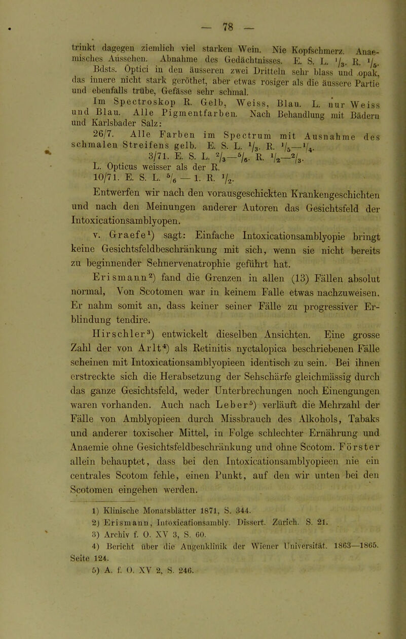 trinkt dagegen ziemlich viel starken Wein. Nie Kopfschmerz. Anae- misches Aussehen. Abnahme des Gedächtnisses. E. S. L. '/3. It. iJL Bdsts. Optici in den äusseren zwei Dritteln sehr Mass und opa£ das innere nicht stark geröthet, aber etwas rosiger als die äussere Partie und ebenfalls trübe, Gefässe sehr schmal. Im Spectroskop R. Gelb, Weiss, Blau. L. aur Weiss und Blau. Alle Pigmentfarben. Nach Behandlung mit Bädern und Karlsbader Salz: 26/7. Alle Farben im Spectrum mit Ausnahme des schmalen Streifens gelb. E. S. L. 1/3. R lk—*L 3/71. E. S. L. %-% R. L. Opticus weisser als der R. 10/71. E. S. L. 5/6 — 1. R. % Entwerfen wir nach den vorausgeschickten Krankengeschichten und nach den Meinungen anderer Autoren das Gesichtsfeld der Intoxicationsain Myopen. v. Graefe1) sagt: Einfache Intoxicationsamblyopie bringt keine Gesichtsfeldbeschränkung mit sich, wenn sie nicht bereits zu beginnender Sehnervenatrophie geführt hat. Erismann2) fand die Grenzen in allen (13) Fällen absolut normal, Von Scotomen war in keinem Falle etwas nachzuweisen. Er nahm somit an, dass keiner seiner Fälle zu progressiver Er- blindung tendire. Hirschler3) entwickelt dieselben Ansichten. Eine grosse Zahl der von Arlt4) als Retinitis nyctalopica beschriebenen Fälle scheinen mit Intoxicationsamblyopieen identisch zu sein. Bei ihnen erstreckte sich die Herabsetzung der Sehschärfe gleichmässig durch das ganze Gesichtsfeld, weder Unterbrechungen noch Einengungen waren vorhanden. Auch nach Leber5) verläuft die Mehrzahl der Fälle von Amblyopieen durch Missbrauch des Alkohols, Tabaks und anderer toxischer Mittel, in Folge schlechter Ernährung und Anaemie ohne Gesichtsfeldbeschränkung und ohne Scotom. Förster allein behauptet, dass bei den Intoxicationsamblyopieen nie ein centrales Scotom fehle, einen Punkt, auf den wir unten bei den Scotomen eingehen werden. 1) Klinische Monatsblätter 1871, S. :M I. 2) Erismann, liitoxicationsamhly. Dissert. Zürich. S. 21. 3) Archiv f. 0. XV 3, S. GO. 4) Bericht über die Augenklinik der Wiener Universität. 18G3—1866. Seite 124. &) A. f. 0. XV 2, S. 246.