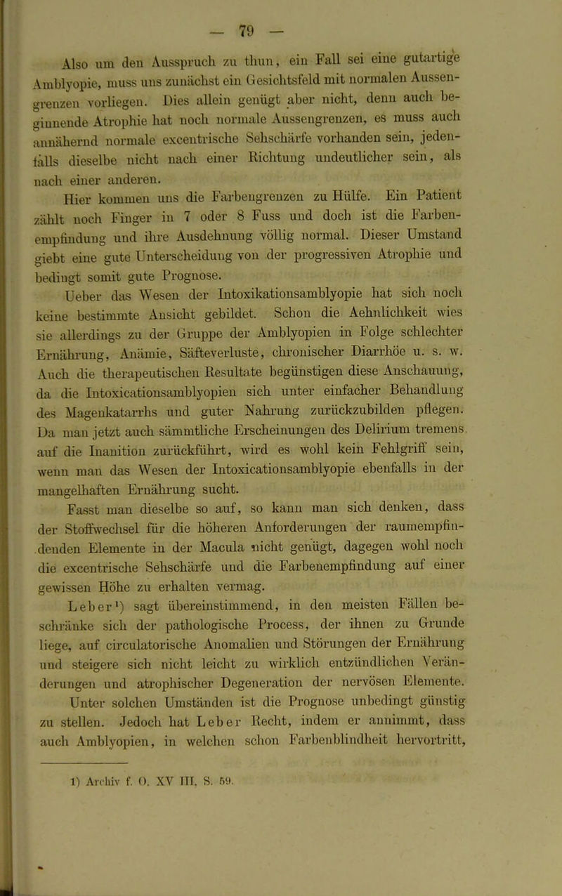 Also um den Ausspruch zu thun, ein Fall sei eine gutartige Amblyopie, muss uns zunächst ein Gesichtsfeld mit normalen Aussen- grenzen vorliegen. Dies allein genügt aber nicht, denn auch be- ginnende Atrophie hat noch normale Aussengrenzen, es muss auch annähernd normale excentrische Sehschärfe vorhanden sein, jeden- falls dieselbe nicht nach einer Richtung undeutlicher sein, als nach einer anderen. Hier kommen uns die Farbeugrenzen zu Hülfe. Ein Patient zählt noch Finger in 7 oder 8 Fuss und doch ist die Farben- emptindung und ihre Ausdehnung völlig normal. Dieser Umstand giebt eine gute Unterscheidung von der progressiven Atrophie und bedingt somit gute Prognose. Ueber das Wesen der Intoxikationsamblyopie hat sich noch keine bestimmte Ansicht gebildet. Schon die Aehnlichkeit wies sie allerdings zu der Gruppe der Amblyopien in Folge schlechter Ernährung, Anämie, Säfteverluste, chronischer Diarrhöe u. s. w. Auch die therapeutischen Resultate begünstigen diese Anschauung, da die Intoxicationsamblyopien sich unter einfacher Behandlung des Magenkatarrhs und guter Nahrung zurückzubilden pflegen. Da man jetzt auch sämmtliche Erscheinungen des Delirium tremens, auf die Inanition zurückführt, wird es wohl kein Fehlgriff sein, wenn man das Wesen der Intoxicationsamblyopie ebenfalls in der mangelhaften Ernährung sucht. Fasst man dieselbe so auf, so kann man sich denken, dass der Stoffwechsel für die höheren Anforderungen der raumempfin- denden Elemente in der Macula nicht genügt, dagegen wohl noch die excentrische Sehschärfe und die Farbenempfindung auf einer gewissen Höhe zu erhalten vermag. Leber1) sagt übereinstimmend, in den meisten Fällen be- schränke sich der pathologische Process, der ihnen zu Grunde liege, auf circulatorische Anomalien und Störungen der Ernährung und steigere sich nicht leicht zu wirklich entzündlichen Verän- derungen und atrophischer Degeneration der nervösen Elemente. Unter solchen Umständen ist die Prognose unbedingt günstig zu stellen. Jedoch hat Leber Recht, indem er annimmt, dass auch Amblyopien, in welchen schon Farbenblindheit hervortritt, 1) Archiv f. O. XV TTI. S. 69.