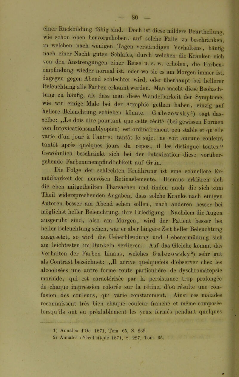 einer Rückbildung fähig sind. Doch ist diese mildere Beurtheilung, wie schon oben hervorgehoben, auf solche Fälle zu besefcffänken] in welchen nach wenigen Tagen verständigen Verhaltens, häufig nach einer Nacht guten Schlafes, durch welchen die Krank*-,, sich von den Anstrengungen einer Reise u. s. w. erholen, die Farben« empfindung wieder normal ist, oder wo sie es am Morgen immer ist, dagegen gegen Abend schlechter wird, oder überhaupt bei hellerer Beleuchtung alle Farben erkannt wei den. Man macht diese Beobach- tung zu häufig, als dass man diese Wandelbarkeit der Symptome, wie wir einige Male bei der Atrophie gethan haben, einzig auf hellere Beleuchtung schieben könnte. Galezowsky1) sagt das- selbe: „Le dois dire pourtant que cette cecite (bei gewissen Formen von Intoxicationsamblyopien) est ordinairement peu stable et qu'elle varie d'un jour ä l'autre; tantot le sujet ne voit aucune couleur, tantöt apres quelques jours du repos, il les distingue toutes. Gewöhnlich beschränkt sich bei der Intoxication diese vorüber- gehende Farbenunempfindlichkeit auf Grün. Die Folge der schlechten Ernährung ist eine schnellere Er- müdbarkeit der nervösen Retinaelemente. Hieraus erklären sich die eben mitgetheilten Thatsachen und finden auch die sich zum Theil widersprechenden Angaben, dass solche Kranke nach einigen Autoren besser am Abend sehen sollen, nach anderen besser bei möglichst heller Beleuchtung, ihre Erledigung. Nachdem die Augen ausgeruht sind, also am Morgen, wird der Patient besser bei heller Beleuchtung sehen, war er aber längere Zeit heller Beleuchtung ausgesetzt, so wird die Ueberblendung und Ueberermüdung sich am leichtesten im Dunkeln verlieren. Auf das Gleiche kommt das Verhalten der Farben hinaus, welches Galezowsky2) sehr gut als Contrast bezeichnet: „II arrive quelquefois d'observer chez les alcoolisees une autre forme toute particuliere de dyschromatopsic morbide, qui est caracterisee par la persistance trop prolongee de chaque impression coloree sur la retine, d'oü resulte une con- fusion des couleurs, qui varie constamnient. Ainsi ces malades reconnaissent tres bien chaque couleur franche et meine composee lorsqu'ils ont eu prealäblemeni les yeüx fernies pendant qüelques 1) Annalos d'Oc. 1871, Tom. 65, S. 232. 2) Aunales d'OculiStiqtie 1871, S. 227. Tom. 66.