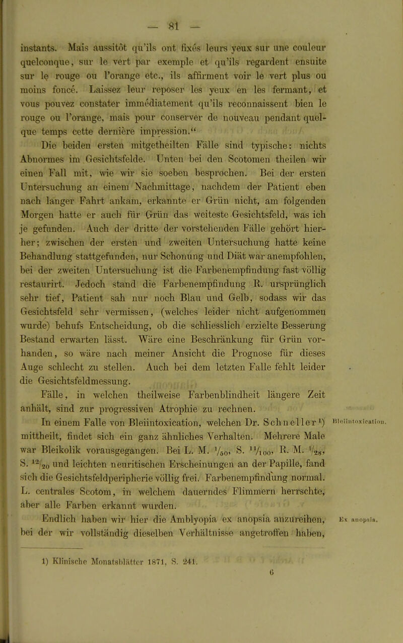 instants. Mais aussitöt qu'ils ont fixes leurs yeux sur une couleur quelconque, sur le vert par exemple et qu'ils regardent ensuite sur le rouge ou l'orange etc., ils affirment voir le vert plus ou moius fonce. Laissez leur reposer les yeux en les fermant, et vous pouvez constater iminediatement qu'ils reconnaissent bien le rouge ou Porauge, mais pour couserver de nouveau pendaut quel- que temps cette derniere impression. Die beiden ersten mitgetheilten Fälle sind typische: nichts Abnormes im Gesichtsfelde. Unten bei den Scotomen theilen wir einen Fall mit, wie wir sie soeben besprochen. Bei der ersten Untersuchung an einem Nachmittage, nachdem der Patient eben nach langer Fahrt ankam, erkannte er Grün nicht, am folgenden Morgen hatte er auch für Grün das weiteste Gesichtsfeld, was ich je gefunden. Auch der dritte der vorstehenden Fälle gehört hier- her; zwischen der ersten und zweiten Untersuchung hatte keine Behandlung stattgefunden, nur Schonung und Diät war anempfohlen, bei der zweiten Untersuchung ist die Farbenempfindung fast völlig restaurirt. Jedoch stand die Farbenempfindung R. ursprünglich sehr tief, Patient sah nur noch Blau und Gelb, sodass wir das Gesichtsfeld sehr vermissen, (welches leider nicht aufgenommen wurde) behufs Entscheidung, ob die schliesslich erzielte Besserung Bestand erwarten lässt. Wäre eine Beschränkung für Grün vor- handen, so wäre nach meiner Ansicht die Prognose für dieses Auge schlecht zu stellen. Auch bei dem letzten Falle fehlt leider die Gesichtsfeldmessung. Fälle, in welchen theilweise Farbenblindheit längere Zeit anhält, sind zur progressiven Atrophie zu rechnen. In einem Falle von Bleiintoxication, welchen Dr. Schneller1) BieHntojrtcatian, mittheilt, findet sich ein ganz ähnliches Verhalten. Mehrere Male war Bleikolik vorausgegangen. Bei L. M. y50, S. u/i0o> R- M. y28, 91 I2/20 und leichten neuritischen Erscheinungen an der Papille, fand sich die Gesichtsfeldperipherie völlig frei. Farbenempfindung normal. L. centrales Scotom, in welchem dauerndes Flimmern herrschte, aber alle Farben erkannt wurden. Endlich haben wir hier die Amblyopia ex anopsia anzureihen, e* anopsla. bei der wir vollständig dieselben Verhältnisse angetroffen haben, 1) Klinische Monatsbliütcr 1871. S. 241. 6