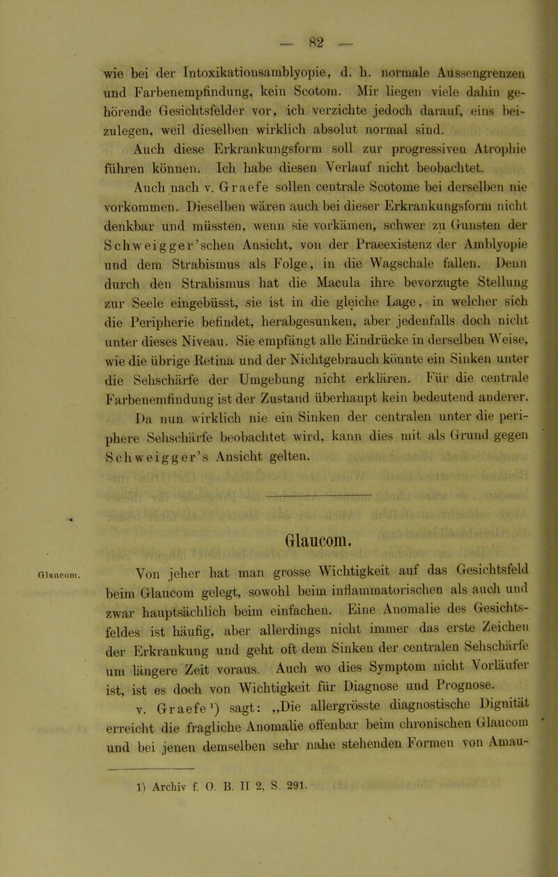 wie bei der Intoxikationsamblyopie, d. h. normale Aussengrenzen und Farbenempfindung, kein Scotoni. Mir liegen viele dabin ge- hörende Gesichtsfelder vor, ich verzichte jedoch daraul', eins bei- zulegen, weil dieselben wirklich absolut normal sind. Auch diese Erkrankungsform soll zur progressiven Atrophie führen können. Ich habe diesen Verlauf nicht beobachtet. Auch nach v. Graefe sollen centrale Scotome bei derselben pie vorkommen. Dieselben wären auch bei dieser Erkrankungsform nicht denkbar und müssten, wenn sie vorkämen, Schwei' zu (nuisten der Schweigger'schen Ansicht, von der Praeexistenz der Amblyopie und dem Strabismus als Folge, in die Wagschale fallen. Denn durch den Strabismus hat die Macula ihre bevorzugte Stellung zur Seele eingebüsst, sie ist in die gleiche Lage, in welcher Bich die Peripherie befindet, herabgesunken, aber jedenfalls doch nicht unter dieses Niveau. Sie empfängt alle Eindrücke in derselben Weise, wie die übrige Retina und der Nichtgebrauch könnte ein Sinken unter die Sehschärfe der Umgebung nicht erklären. Für die centrale Farbenemfindung ist der Zustand überhaupt kein bedeutend anderer. Da nun wirklich nie ein Sinken der centralen unter die peri- phere Sehschärfe beobachtet wird, kann dies mit als Grund gegen Schweigger's Ansicht gelten. Glaucom. Von jeher hat man grosse Wichtigkeit auf das Gesichtsfeld beim Glaucom gelegt, sowohl beim inflammatorischen als auch und zwar hauptsächlich beim einfachen. Eine Anomalie des Gesichts- feldes ist häufig, aber allerdings nicht immer das erste Zeichen der Erkrankung und geht oft dem Sinken der centralen Sehschärfe um längere Zeit voraus. Auch wo dies Symptom nicht Vorläufer ist, ist es doch von Wichtigkeit für Diagnose und Prognose. v. Graefe1) sagt: „Die allergrösste diagnostische Dignität erreicht die fragliche Anomaüe offenbar beim chronischen Glaucom und bei jenen demselben sehr nahe stehenden Formen von Amau- 1) Archiv f. 0. B. II 2, S 291.